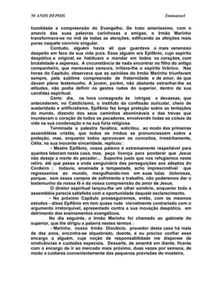 50 ANOS DEPOIS                                                 Emmanuel

humildade e compreensão do Evangelho. De trato ameníssimo, com o
amavio das suas palavras carinhosas e amigas, o Irmão Marinho
transformava-se no ímã de todas as atenções, edificando as afeições mais
puras naquele convívio singular.
           Contudo, alguém havia ali que guardava o mais venenoso
despeito em face da sua vida pura. Esse alguém era Epifânio, cujo espírito
despótico e original, se habituara a mandar em todos os corações, com
brutalidade e aspereza. A circunstância de nada encontrar no filho do antigo
companheiro, que merecesse censura, irritava-lhe o espírito tirânico. Nas
horas do Capítulo, observava que as opiniões do Irmão Marinho triunfavam
sempre, pela sublime compreensão de fraternidade e de amor, de que
davam pleno testemunho. A jovem, porém, não obstante estranhar-lhe as
atitudes, não podia definir os gestos rudes do superior, dentro da sua
candidez espiritual.
           Certo dia, na hora consagrada às intrigas e devassas, que
antecederam, no Catolicismo, o instituto da confissão auricular, cheio de
austeridade e artificialismo, Epifânio fez longa preleção sobre as tentações
do mundo, dizendo dos seus caminhos abomináveis e das trevas que
inundavam o coração de todos os pecadores, envolvendo todas as coisas da
vida na sua condenação e na sua fúria religiosa.
           Terminada a palestra fanática, solicitou, ao modo das primeiras
assembléias cristãs, que todos os irmãos se pronunciassem sobre a
preleção, mas, enquanto todos aprovavam os conceitos, irrestritamente,
Célia, na sua inocente sinceridade, replicou :
           - Mestre Epifânio, vossa palavra é extremamente respeitável para
quantos laboram nesta casa, mas, peço licença para ponderar que Jesus
não deseja a morte do pecador... Suponho justo que nos refugiemos neste
retiro, até que passe a onda sanguinária das perseguições aos adeptos do
Cordeiro ; todavia, amainada a tempestade, acho imprescindível que
regressemos ao mundo, mergulhando-nos em suas lutas dolorosas,
porque, sem esses campos de sofrimento e trabalho, não poderemos dar o
testemunho da nossa fé e da nossa compreensão do amor de Jesus.
           O diretor espiritual lançou-lhe um olhar sombrio, enquanto toda a
assembléia parecia satisfeita com a oportunidade daquele esclarecimento.
          - No próximo Capítulo prosseguiremos, então, com os mesmos
estudos - disse Epifânio em tom quase rude visivelmente contrariado com o
argumento irretorquível, apresentado contra a sua inovação despótica, em
detrimento dos ensinamentos evangélicos.
          No dia seguinte, o Irmão Marinho foi chamado ao gabinete do
superior, que lhe dirigiu a palavra nestes termos :
           - Marinho, nosso Irmão Dioclécio, provedor desta casa há mais
de dez anos, encontra-se alquebrado, doente, e eu preciso confiar esse
encargo a alguém, cuja noção de responsabilidade me dispense de
sindicâncias e cuidados especiais. Dessarte, de amanhã em diante, ficarás
com o encargo de ir ao mercado mais próximo, duas vezes por semana, de
modo a cuidares convenientemente das pequenas provisões do mosteiro.
 
