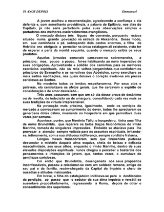 50 ANOS DEPOIS                                                  Emmanuel

          A jovem acolheu a recomendação, agradecendo a confiança a ela
deferida e, com semelhante providência, a palavra de Epifânio, nos dias do
Capítulo, já não seria perturbada pelas suas observações simples e
portadoras dos melhores esclarecimentos evangélicos.
         O mercado distava três léguas do convento, porquanto estava
situado numa grande povoação na estrada de Alexandria. Desse modo,
em sua caminhada a pé, sobraçando dois cestos enormes, a filha de
Helvídio era obrigada a pernoitar na única estalagem ali existente, visto ter
de esperar a parte da manhã seguinte, quando o mercado exibia os seus
produtos.
          Aquelas jornadas semanais cansavam-na sobremaneira,               a
princípio; mas, pouco a pouco, foi-se habituando ao novo imperativo de
suas obrigações. Aproveitando a solidão dos caminhos para os melhores
exercícios espirituais, não só relia velhos pergaminhos que continham os
princípios do Evangelho e as narrativas dos Apóstolos, como exercitava as
mais sadias meditações, nas quais deixava o coração evolar-se em preces
cariciosas ao Senhor.
          No mosteiro todos os irmãos respeitavam-na. Por seus atos e
palavras, ela centralizava os afetos gerais, que lhe cercavam o espírito de
consideração e de amor desvelado...
          Três anos passaram, sem que um só dia desse prova de desânimo
ou de revolta, de indecisão ou de amargura, consolidando cada vez mais as
suas tradições de virtude irrepreensível.
          Na povoação mais próxima, igualmente, onde os serviços do
mercado a convocavam ao cumprimento do dever, todos lhe apreciavam os
generosos dotes dalma, mormente na hospedaria em que pernoitava duas
vezes por semana.
          Acontece, porém, que Menênio Túlio, o hospedeiro, tinha uma filha
de nome Brunehilda, que reparara os belos traços fisionômicos do Irmão
Marinho, tomada de singulares impressões. Embalde se ataviava para lhe
provocar a atenção sempre voltada para os assuntos espirituais, irritando-
se, intimamente, com a sua afetuosa indiferença, sempre cordial e fraterna.
          Longos meses transcorreram, sem que Brunehilda pudesse
desvendar o mistério daquela alma esquiva, cheia de beleza e delicada
masculinidade, aos seus olhos, enquanto o Irmão Marinho, dentro de suas
elevadas disposições espirituais, nunca chegou a perceber a bastardia dos
pensamentos e intenções da jovem, que, tantas vezes, o cumulava de
gentilezas cariciosas.
          Foi então que Brunehilda, desenganada nos seus propósitos
inconfessáveis, passou a relacionar-se com um soldado romano, amigo de
seu pai e da família, recém-chegado da Capital do Império e cheio de
ousadias e atitudes insinuantes.
          Em breve, a filha do estalajadeiro inclinava-se para o desfiladeiro
da perdição, ao passo que o sedutor da sua alma inquieta e versátil se
ausentava propositadamente, regressando a Roma, depois de obter o
consentimento dos superiores.
 