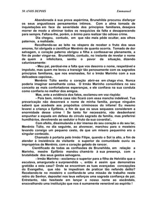 50 ANOS DEPOIS                                                   Emmanuel

         Abandonada à sua prova aspérrima, Brunehilda procurou disfarçar
os seus angustiosos pensamentos íntimos. Com a alma tomada de
inquietações em face da severidade dos princípios familiares, desejava
morrer de modo a eliminar todos os resquícios da falta e desaparecendo
para sempre. Faltava-lhe, porém, o ânimo para realizar tão odioso crime.
          Dia chegou, contudo, em que não mais pôde ocultar, aos olhos
paternos, a realidade.
         Recolhendo-se ao leito na véspera de receber o fruto dos seus
amores, foi obrigada a cientificar Menênio de quanto ocorria. Tomado de dor
selvagem, o coração paterno obrigou a filha a confessar-se plenamente, a
fim de poder vingar-se. Brunehilda, contudo, no instante de revelar o nome
de quem a infelicitara, sentiu o pavor da situação, dizendo
caluniosamente:
          - Meu pai, perdoai-me a falta que vos desonra o nome, respeitável e
impoluto, mas quem me levou a transigir tão penosamente com os sagrados
princípios familiares, que nos ensinastes, foi o Irmão Marinho com a sua
delicadeza capciosa..
         Menênio Túlio sentiu o coração abrir-se em chaga viva. Nunca
poderia imaginar semelhante coisa. O Irmão Marinho consolidara no seu
conceito as mais confortadoras esperanças, e ele confiava na sua conduta
como confiaria no melhor dos amigos.
          Mas, ante a evidência dos fatos, exclamou em voz ríspida:
          - Pois bem, minha casa não ficará com essa mancha indelével. Tua
prevaricação não desonrará o nome de minha família, porque ninguém
saberá que acedeste aos propósitos criminosos do infame! Eu mesmo
levarei a criança a Epifânio, a fim de que os seus sequazes considerem a
enormidade desse crime ! Se tanto for necessário, não desdenharei
empunhar a espada em defesa do círculo sagrado da família, mas preferirei
humilhá-los, devolvendo ao sedutor o fruto da sua covardia!..
          Com efeito, dissimulando a dor imensa do seu coração e do seu lar,
Menênio Túlio, no dia seguinte, ao alvorecer, marchou para o mosteiro
levando consigo um pequeno cesto, de que um mísero pequenino era o
singular conteúdo.
         Chamado à portaria pelo Irmão Filipe, quando o Sol ia alto, a fim de
atender à insistência do visitante o superior da comunidade ouviu os
impropérios de Menênio, com o coração gelado de rancor.
        Cientificado de todas as confissões de Brunehilda, em relação a
Marinho, mestre Epifânio mandou chamá-lo à sua presença, com a
brutalidade dos seus gestos selvagens.
          - Irmão Marinho - exclamou o superior para a filha de Helvídio que o
escutava, amargurada e surpreendida -, então é assim que demonstras
gratidão a esta casa? Onde se encontram as tuas avançadas concepções
do Evangelho, que não te impediram de praticar tão nefando delito?
Recebendo-te no mosteiro e confiando-te uma missão de trabalho neste
retiro do Senhor, depositei nos teus esforços uma sagrada confiança de pai.
Entretanto, não hesitaste em lançar o nosso nome ao escândalo,
enxovalhando uma instituição que nos é sumamente venerável ao espírito !
 