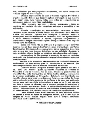 50 ANOS DEPOIS                                                 Emmanuel

mim, concedei-a por este pequenino abandonado, para quem viverei com
todas as forças do meu coração!..
          Chorava copiosamente ao fazer a dolorosa rogativa. No íntimo, o
orgulhoso Aufídio Prisco, que desejava aplicar o Evangelho à sua maneira,
quis negar, mas, num relance, notou que todos os companheiros da
comunidade estavam comovidos e apiedados.
          - Não resolverei por min.      - clamou exasperado -, todos os
membros do mosteiro deverão considerar estranha e descabida a tua
solicitação.
          Todavia, consultados os companheiros, para quem a jovem
caluniada erguia os olhos súplices, houve um movimento geral favorável
à filha de Helvídio. Epifânio não conseguiu a desejada recusa e,
endereçando aos seus benfeitores um carinhoso olhar de agradecimento,
o Irmão Marinho abandonou o recinto, erguendo corajosamente a
criancinha nos braços e retirando-se para a choupana abandonada, ao pé do
imenso horto do mosteiro.
          Dessa vez, Célia não se entregou à peregrinação por caminhos
ásperos, mas só Deus poderia testificar dos seus imensuráveis sacrifícios.
Com inauditas dificuldades, buscou adaptar-se com o pequenino, à sua nova
vida, à custa dos mais ingentes trabalhos, na sua soledade dolorosa, a
cujas angústias alguns irmãos do mosteiro estendiam mãos carinhosas.
          Lembrando-se de Ciro, cercava o pequenito de todos os cuidados,
esperando que Jesus lhe concedesse forças para o integral cumprimento de
suas provações.
         Durante o dia, trabalhava exaustivamente no cultivo das hortaliças,
aproveitando os crepúsculos para as meditações e os estudos, que
pareciam povoados de seres e de vozes carinhosas do Invisível.
          Dia houve em que uma pobre mulher do povo passava pelo sítio, a
pé, com um filhinho quase agonizante, buscando as estradas de
Alexandria à cata de recursos. Era de tarde. Batendo à porta humilde do
Irmão Marinho, este lhe levantou as fibras da alma abatida, convidando-a
às preciosas meditações do Evangelho. Solicitado com insistência pela
humilde criatura para impor as mãos, qual faziam os apóstolos de Jesus,
sobre o doentinho, tal o ambiente de confiança e de amor que sabia criar
com as suas palavras, Célia, entregando-se a esse ato de fé, pela primeira
vez, teve a ventura de observar que o pequeno agonizante recuperava o
alento e a saúde, num sorriso. Então, a mulher do povo prosternou-se ali
mesmo, rendendo graças ao Senhor e misturando as suas lágrimas com as
do Irmão Marinho, que também chorava de comoção e agradecimento.
          Desde esse dia, nunca mais a casinhola do horto deixou de receber
os pobres e aflitos de todas as categorias sociais, que lá iam rogar as
bênçãos de Jesus, através daquela alma pura e simples, santificada
pelos mais acerbos sofrimentos.

                           V - O CAMINHO EXPIATÓRIO
 