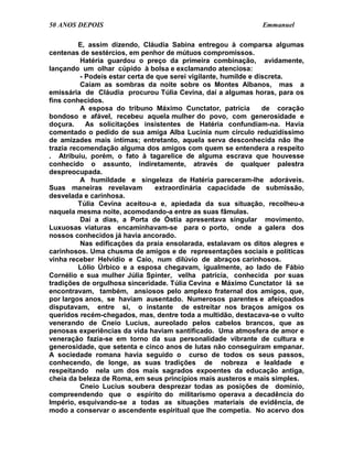 50 ANOS DEPOIS                                                  Emmanuel

          E, assim dizendo, Cláudia Sabina entregou à comparsa algumas
centenas de sestércios, em penhor de mútuos compromissos.
          Hatéria guardou o preço da primeira combinação, avidamente,
lançando um olhar cúpido à bolsa e exclamando atenciosa:
          - Podeis estar certa de que serei vigilante, humilde e discreta.
          Caíam as sombras da noite sobre os Montes Albanos, mas a
emissária de Cláudia procurou Túlia Cevina, daí a algumas horas, para os
fins conhecidos.
          A esposa do tribuno Máximo Cunctator, patrícia           de coração
bondoso e afável, recebeu aquela mulher do povo, com generosidade e
doçura.     As solicitações insistentes de Hatéria confundiam-na. Havia
comentado o pedido de sua amiga Alba Lucínia num círculo reduzidíssimo
de amizades mais íntimas; entretanto, aquela serva desconhecida não lhe
trazia recomendação alguma dos amigos com quem se entendera a respeito
. Atribuiu, porém, o fato à tagarelice de alguma escrava que houvesse
conhecido o assunto, indiretamente, através de qualquer palestra
despreocupada.
          A humildade e singeleza de Hatéria pareceram-lhe adoráveis.
Suas maneiras revelavam           extraordinária capacidade de submissão,
desvelada e carinhosa.
         Túlia Cevina aceitou-a e, apiedada da sua situação, recolheu-a
naquela mesma noite, acomodando-a entre as suas fâmulas.
          Daí a dias, a Porta de Óstia apresentava singular movimento.
Luxuosas viaturas encaminhavam-se para o porto, onde a galera dos
nossos conhecidos já havia ancorado.
          Nas edificações da praia ensolarada, estalavam os ditos alegres e
carinhosos. Uma chusma de amigos e de representações sociais e políticas
vinha receber Helvídio e Caio, num dilúvio de abraços carinhosos.
          Lólio Úrbico e a esposa chegavam, igualmente, ao lado de Fábio
Cornélio e sua mulher Júlia Spinter, velha patrícia, conhecida por suas
tradições de orgulhosa sinceridade. Túlia Cevina e Máximo Cunctator lá se
encontravam, também, ansiosos pelo amplexo fraternal dos amigos, que,
por largos anos, se haviam ausentado. Numerosos parentes e afeiçoados
disputavam, entre si, o instante de estreitar nos braços amigos os
queridos recém-chegados, mas, dentre toda a multidão, destacava-se o vulto
venerando de Cneio Lucius, aureolado pelos cabelos brancos, que as
penosas experiências da vida haviam santificado. Uma atmosfera de amor e
veneração fazia-se em torno da sua personalidade vibrante de cultura e
generosidade, que setenta e cinco anos de lutas não conseguiram empanar.
A sociedade romana havia seguido o curso de todos os seus passos,
conhecendo, de longe, as suas tradições de nobreza e lealdade e
respeitando nela um dos mais sagrados expoentes da educação antiga,
cheia da beleza de Roma, em seus princípios mais austeros e mais simples.
          Cneio Lucius soubera desprezar todas as posições de domínio,
compreendendo que o espírito do militarismo operava a decadência do
Império, esquivando-se a todas as situações materiais de evidência, de
modo a conservar o ascendente espiritual que lhe competia. No acervo dos
 
