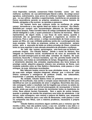 50 ANOS DEPOIS                                                 Emmanuel

novo Imperador, contudo, conservava Fábio Cornélio como um dos
melhores auxiliares da sua administração liberal e sábia. Ao antigo censor
agradava, sobremaneira, essa prova da confiança imperial, salientando-se
que, na sua velhice decidida e experimentada, mantinha-se em posição de
franca ascendência perante os próprios senadores e outros homens de
Estado, obrigados a lhe ouvirem as opiniões e pareceres.
          Um homem havia que crescera muito na confiança do antigo
censor, tornando-se o seu agente ideal em todos os serviços. Era Silano.
Satisfeito por cumprir uma recomendação afetuosa do seu velho amigo
de outros tempos, Fábio Cornélio fizera do antigo combatente das Gálias um
oficial inteligente e culto, a quem prestavam o máximo de honrarias. Silano
representava, de algum modo, a sua força de outra época, quando a
senectude não se aproximava, obrigando o organismo ao mínimo de
aventuras. Para o velho censor, o antigo recomendado de Cneio Lucius era
quase um filho, em cuja virilidade poderosa sentia ele o prolongamento das
suas energias. Em todas as empresas, ambos se encontravam sempre
juntos, para a execução de todas as ordens privadas de César, criando-se
entre os seus espíritos a mais elevada atmosfera de afinidade e confiança.
           Ao lado das nossas personagens, uma havia que se fechara em
profundo enigma. Era Cláudia Sabina. Desde a morte de Adriano, fôra
relegada ao ostracismo social, recolhendo-se de novo ao anonimato da
plebe, de onde emergira para as mais altas camadas do Império. De suas
aventuras, ficara-lhe a fortuna monetária, que lhe permitia residir onde lhe
aprouvesse, com todas as comodidades do tempo. Desgostosa, porém, com
o retraimento absoluto das amizades espetaculosas dos bons tempos de
prestígio social, adquirira pequena chácara nos arredores de Roma, num
modesto subúrbio entre as Vias Salária e Nomentana, onde passou a viver
entregue às suas dolorosas recordações.
          Não faltavam boatos acerca de suas atividades novas e algumas
de suas mais antigas relações chegavam afiançar que a viúva de Lólio
Úrbico começava a entregar-se às práticas cristãs, nas catacumbas,
esquecendo o passado de loucuras e desvios.
           Na verdade, Cláudia Sabina tivera os primeiros contactos com a
religião do Crucificado, mas sentia o coração assaz intoxicado de ódio para
identificar-se com os postulados de amor e singeleza. Decorridos dez anos,
não conseguira saber o resultado real da tragédia que armara na esteira do
seu destino. Vivera com a terrível preocupação de reconquistar o homem
amado, ainda que para isso tivesse de movimentar todos os bastidores do
crime. Seus planos haviam fracassado. Sem o apoio de outros tempos,
quando o prestígio do marido lhe propiciava uma turba de aduladores e de
servos, nada conseguira, nem mesmo a palavra de Hatéria, que, amparada
por Helvídio, retirara-se para o seu sítio de Benevento, onde passou a viver
na companhia dos filhos, com a máxima prudência, necessária à própria
segurança.
           Cláudia Sabina encontrara algum conforto para o remorso que lhe
mordia a alma, mas não poderia nunca, a seu ver, conciliar o seu ódio e o
seu orgulho inflexíveis com a exemplificação daquele Jesus crucificado e
 