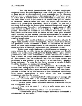 50 ANOS DEPOIS                                                   Emmanuel

           - Sim, meu senhor - respondeu de olhos brilhantes, enigmáticos,
como que tomada de resolução extrema -, sou cristã, pela graça do Cordeiro
de Deus, que veio a este mundo remir todos os pecadores... Até há pouco,
preferiria morrer a vos revelar meus dolorosos segredos. Tencionava baixar
ao túmulo com o mistério terrível do meu criminoso passado, mas, de um
ano a esta parte, assisto às pregações de um homem justo, que, nos confins
de Benevento, anuncia o reino dos céus, com Jesus-Cristo, induzindo os
pecadores à reparação de suas faltas. Desde a primeira vez que ouvi a
promessa do Evangelho do Senhor, sinto o coração ingrato sob o peso de
um grande remorso. Além disso, ensina Jesus que ninguém poderá ir a Ele
sem carregar a própria cruz, de modo a segui-lo... Minha cruz é o meu
pecado... Hesitei em vir, receosa das conseqüências desta minha revelação,
mas preferi arrostar com todos os efeitos do meu crime, pois, somente
assim, pressinto que terei a paz de consciência indispensável ao trabalho do
sofrimento que há-de regenerar minha alma Depois da minha confissão,
matai-me se quiserdes!
        Submetei-me ao sacrifício! Ordenai a minha morte!... Isso aliviará, de
algum modo, a minha consciência denegrida!.. No Alto, aquele Jesus amado,
que prometeu auxílio sacrossanto a todos os cultivadores da verdade,
levará em conta o meu arrependimento e dará consolo às minhas mágoas,
concedendo-me os meios para redimir-me com a sua misericórdia !...
          Então, ante a perplexidade dos três, Hatéria começou a desdobrar o
drama sinistro da sua vida. Narrou os primeiros encontros com Cláudia
Sabina, suas combinações, a vida particular de Lólio Úrbico, o plano sinistro
para inutilizar Alba Lucínia no conceito da família e da sociedade romana; a
ação de Plotina e o epílogo do trágico projeto, que terminou com o sacrifício
de Célia, cuja lembrança lhe embargava a voz numa torrente de lágrimas, em
recordando a sua bondade, a sua candura, o seu sacrifício... Narrativa
longa, dolorosa... Por mais de duas horas, prendeu a atenção de Fábio
Cornélio e dos seus, que a escutavam estupefatos.
          Ouvindo-a e considerando os pormenores da confissão, Alba
Lucínia sentiu o sangue gelar-se-lhe nas veias, tomada de singular angústia.
Helvídio tinha o peito opresso, sufocado, tentando em vão dizer uma palavra.
Somente o censor, na sua inflexibilidade terrível e orgulhosa, mantinha-se
firme, embora evidenciando o pavor íntimo, com uma expressão
desesperada a dominar-lhe o rosto.
          - Desgraçada ! - murmurou Fábio Cornélio com grande esforço - até
onde nos conduziste com a tua ambição desprezível e mesquinha!...
Criminosa! Bruxa maldita, como não temeste o peso de nossas mãos ?
           Sua voz, porém, parecia igualmente asfixiada pela mesma emoção
que empolgara os filhos.
          - Vingar-me-ei de todos !.     - gritou o velho censor com a voz
estrangulada.
          Nesse instante, Hatéria ajoelhou a seus pés e murmurou :
           - Fazei de mim o que quiserdes ! Depois de me haver confessado, a
morte me será um doce alívio !...
 