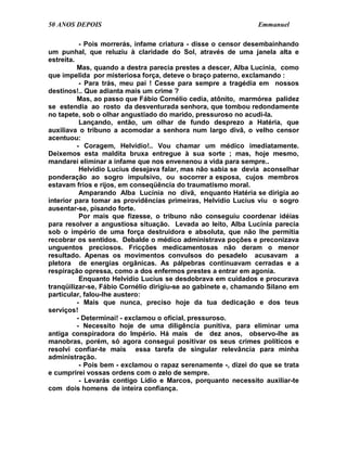 50 ANOS DEPOIS                                                  Emmanuel

           - Pois morrerás, infame criatura - disse o censor desembainhando
um punhal, que reluziu à claridade do Sol, através de uma janela alta e
estreita.
          Mas, quando a destra parecia prestes a descer, Alba Lucínia, como
que impelida por misteriosa força, deteve o braço paterno, exclamando :
           - Para trás, meu pai ! Cesse para sempre a tragédia em nossos
destinos!.. Que adianta mais um crime ?
          Mas, ao passo que Fábio Cornélio cedia, atônito, marmórea palidez
se estendia ao rosto da desventurada senhora, que tombou redondamente
no tapete, sob o olhar angustiado do marido, pressuroso no acudi-la.
           Lançando, então, um olhar de fundo desprezo a Hatéria, que
auxiliava o tribuno a acomodar a senhora num largo divã, o velho censor
acentuou:
          - Coragem, Helvídio!.. Vou chamar um médico imediatamente.
Deixemos esta maldita bruxa entregue à sua sorte ; mas, hoje mesmo,
mandarei eliminar a infame que nos envenenou a vida para sempre..
           Helvídio Lucius desejava falar, mas não sabia se devia aconselhar
ponderação ao sogro impulsivo, ou socorrer a esposa, cujos membros
estavam frios e rijos, em conseqüência do traumatismo moral.
           Amparando Alba Lucínia no divã, enquanto Hatéria se dirigia ao
interior para tomar as providências primeiras, Helvídio Lucius viu o sogro
ausentar-se, pisando forte.
           Por mais que fizesse, o tribuno não conseguiu coordenar idéias
para resolver a angustiosa situação. Levada ao leito, Alba Lucínia parecia
sob o império de uma força destruidora e absoluta, que não lhe permitia
recobrar os sentidos. Debalde o médico administrava poções e preconizava
unguentos preciosos. Fricções medicamentosas não deram o menor
resultado. Apenas os movimentos convulsos do pesadelo acusavam a
pletora de energias orgânicas. As pálpebras continuavam cerradas e a
respiração opressa, como a dos enfermos prestes a entrar em agonia.
           Enquanto Helvídio Lucius se desdobrava em cuidados e procurava
tranqüilizar-se, Fábio Cornélio dirigiu-se ao gabinete e, chamando Silano em
particular, falou-lhe austero:
          - Mais que nunca, preciso hoje da tua dedicação e dos teus
serviços!
          - Determinai! - exclamou o oficial, pressuroso.
          - Necessito hoje de uma diligência punitiva, para eliminar uma
antiga conspiradora do Império. Há mais de dez anos, observo-lhe as
manobras, porém, só agora consegui positivar os seus crimes políticos e
resolvi confiar-te mais essa tarefa de singular relevância para minha
administração.
           - Pois bem - exclamou o rapaz serenamente -, dizei do que se trata
e cumprirei vossas ordens com o zelo de sempre.
           - Levarás contigo Lídio e Marcos, porquanto necessito auxiliar-te
com dois homens de inteira confiança.
 