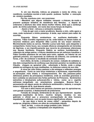 50 ANOS DEPOIS                                                 Emmanuel

          E, em voz discreta, indicou ao preposto o nome da vítima, sua
residência, condições sociais e tudo quanto pudesse facilitar a execução
do sinistro mandado.
         Por fim, acentuou com voz cavernosa:
         - Mandarei que alguns soldados cerquem a chácara, de modo a
prevenir qualquer tentativa de resistência dos fâmulos; e, depois de
ordenares a abertura das veias dessa mulher infame, dirás que a sentença
parte de minha autoridade, em nome das novas forças do Império.
         - Assim o farei - retrucou o emissário resoluto.
          - Trata de agir com a maior prudência. Quanto a mim, volto agora a
casa, onde reclamam a minha presença. A tarde, aqui estarei para saber do
ocorrido.
          Enquanto Silano arrebanhava os auxiliares destinados à
empresa, Fábio Cornélio regressava ao lar, onde baldos se faziam todos os
recursos médicos para despertar Alba Lucínia do seu torpor estranho.
Movimentando todos os servos, Helvídio Lucius tudo fazia para despertar a
companheira. Como louco, seu coração diluía-se amargamente em torrentes
de lágrimas, e era improficuamente que recorria às promessas silenciosas
aos deuses familiares. Enquanto Hatéria se sentava humildemente à
cabeceira da antiga patroa, o tribuno desdobrava-se em esforços inauditos e
Fábio Cornélio passeava de um lado para outro, agitado, no interior de um
gabinete próximo, ora esperando as melhoras da enferma, ora contando as
horas, a fim de conhecer o resultado da comissão sinistra.
         Com efeito, de tarde, o emissário do censor, rodeado de soldados e
dos dois companheiros de confiança que deveriam penetrar na residência de
Cláudia, chegara ao aprazível sítio, arborizado e florido, onde a antiga
plebéia se entregava às suas meditações, no doloroso outono de sua vida.
         A viúva de Lólio Úrbico passara o dia entregue a reflexões amargas
e angustiosas. Como se uma força misteriosa a dominasse, experimentara
as sensações mais tristes e incompreensíveis. Em vão, passeara pelos
deliciosos jardins da principesca residência, onde as avenidas graciosas e
bem cuidadas se saturavam dos fortes perfumes da Primavera. Sentimentos
estranhos e intraduzíveis sufocavam-lhe o íntimo, como se o espírito
estivesse mergulhado em amaríssimos presságios. Buscou fixar o
pensamento em algum ponto de referência sentimental e, todavia, o coração
estava indigente de fé, qual deserto adusto.
          Foi com a alma imersa em penosos cismares que viu aproximar-se,
com grande surpresa, o destacamento de pretorianos.
         Tomada de emoção, lembrando-se do que representavam aquelas
pequenas expedições de terror, noutros tempos, recebeu no seu
gabinete o oficial que a procurava acompanhado de dois homens
espadaúdos e atléticos, com os quais trocara significativos olhares.
          - Ao que devo a honra de vossa visita? - perguntou depois de
sentar-se, dirigindo a Silano um olhar de curiosidade intensa.
         - Sois, de fato, a viúva do antigo prefeito Lólio Úrbico?
          - Sim... - replicou a interpelada com displicência.
 