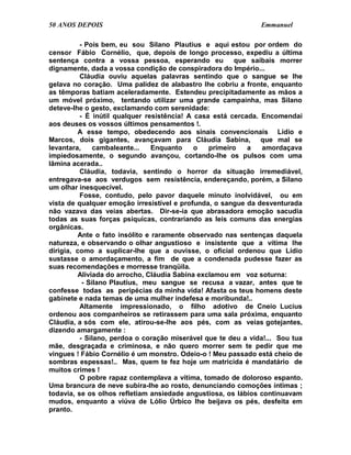 50 ANOS DEPOIS                                                 Emmanuel

          - Pois bem, eu sou Silano Plautius e aqui estou por ordem do
censor Fábio Cornélio, que, depois de longo processo, expediu a última
sentença contra a vossa pessoa, esperando eu            que saibais morrer
dignamente, dada a vossa condição de conspiradora do Império...
          Cláudia ouviu aquelas palavras sentindo que o sangue se lhe
gelava no coração. Uma palidez de alabastro lhe cobriu a fronte, enquanto
as têmporas batiam aceleradamente. Estendeu precipitadamente as mãos a
um móvel próximo, tentando utilizar uma grande campainha, mas Silano
deteve-lhe o gesto, exclamando com serenidade:
          - É inútil qualquer resistência! A casa está cercada. Encomendai
aos deuses os vossos últimos pensamentos !.
          A esse tempo, obedecendo aos sinais convencionais Lídio e
Marcos, dois gigantes, avançavam para Cláudia Sabina, que mal se
levantara,     cambaleante...    Enquanto    o   primeiro   a   amordaçava
impiedosamente, o segundo avançou, cortando-lhe os pulsos com uma
lâmina acerada..
          Cláudia, todavia, sentindo o horror da situação irremediável,
entregava-se aos verdugos sem resistência, endereçando, porém, a Silano
um olhar inesquecível.
          Fosse, contudo, pelo pavor daquele minuto inolvidável, ou em
vista de qualquer emoção irresistível e profunda, o sangue da desventurada
não vazava das veias abertas. Dir-se-ia que abrasadora emoção sacudia
todas as suas forças psíquicas, contrariando as leis comuns das energias
orgânicas.
          Ante o fato insólito e raramente observado nas sentenças daquela
natureza, e observando o olhar angustioso e insistente que a vítima lhe
dirigia, como a suplicar-lhe que a ouvisse, o oficial ordenou que Lídio
sustasse o amordaçamento, a fim de que a condenada pudesse fazer as
suas recomendações e morresse tranqüila.
          Aliviada do arrocho, Cláudia Sabina exclamou em voz soturna:
           - Silano Plautius, meu sangue se recusa a vazar, antes que te
confesse todas as peripécias da minha vida! Afasta os teus homens deste
gabinete e nada temas de uma mulher indefesa e moribunda!..
          Altamente impressionado, o filho adotivo de Cneio Lucius
ordenou aos companheiros se retirassem para uma sala próxima, enquanto
Cláudia, a sós com ele, atirou-se-lhe aos pés, com as veias gotejantes,
dizendo amargamente :
          - Silano, perdoa o coração miserável que te deu a vida!... Sou tua
mãe, desgraçada e criminosa, e não quero morrer sem te pedir que me
vingues ! Fábio Cornélio é um monstro. Odeio-o ! Meu passado está cheio de
sombras espessas!.. Mas, quem te fez hoje um matricida é mandatário de
muitos crimes !
          O pobre rapaz contemplava a vítima, tomado de doloroso espanto.
Uma brancura de neve subira-lhe ao rosto, denunciando comoções íntimas ;
todavia, se os olhos refletiam ansiedade angustiosa, os lábios continuavam
mudos, enquanto a viúva de Lólio Úrbico lhe beijava os pés, desfeita em
pranto.
 