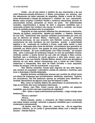 50 ANOS DEPOIS                                                 Emmanuel

          Então, era ali que estava o mistério do seu nascimento e da sua
vida? Dolorosa emoção dominou-o e Silano prorrompeu em soluços, que
lhe rebentavam do peito saturado de angústias. Desde a morte de Cneio,
vinha alimentando o desejo de esclarecer o mistério do seu nascimento.
Muitas vezes projetou constituir família e sentia-se desarmado perante os
preconceitos sociais, pensando no futuro da prole. Em determinadas
ocasiões, experimentava o desejo de abrir o pequeno medalhão que o
venerando protetor lhe confiara nas vascas da morte e, contudo, um receio
atroz da verdade paralisava-lhe os propósitos.
          Enquanto as mais penosas reflexões lhe obumbravam o raciocínio,
Cláudia, de joelhos, contava-lhe, detalhe por detalhe, a história dolorosa
da sua vida. Estarrecido ante aquelas verdades pronunciadas por uma voz
que se abeirava do túmulo, Silano inteirava-se das suas primeiras
aventuras amorosas, do seu encontro com Helvídio Lucius, nos tumultos
aventurosos da vida mundana, da sua incerteza quanto à paternidade
legítima e da resolução de confiá-lo a Cneio, onde sabia existir a mais
carinhosa dedicação pelo nome de Helvídio, circunstância que garantiria ao
enjeitado um ditoso porvir; dos golpes da sorte posterior desposando um
homem de Estado; de suas combinações com Fábio Cornélio, em tempos
idos, para a execução de sentenças iníquas no seio da sociedade romana,
omitindo, porém, o drama terrível da sua vida em relação a Alba Lucínia.
Sentindo que a iminência da morte agravava o ódio pelo censor, que a
determinara, e por sua família, Cláudia Sabina, dando curso aos derradeiros
desvios da sua alma, deixou transparecer que a morte de Lólio Úrbico,
misteriosa e inesperada, fôra obra de Fábio Cornélio e seus sequazes,
ávidos de sangue, a fim de acarretarem a sua ruína.
          Nos últimos instantes, levada pelo negrume do seu ódio tigrino,
não vacilara em arquitetar o derradeiro castelo de calúnias e mentiras, para
levar a desolação à família detestada.
         Aquelas terríveis confidências soavam aos ouvidos do oficial como
um clamor de vinganças que reivindicassem desforços supremos. Todavia,
em consciência, não lhe bastavam apenas as emoções para identificar a
verdade. Necessitava de alguma coisa que lhe falasse à razão.
         Mas, como se Cláudia Sabina lhe adivinhasse os pensamentos, foi
logo ao encontro das suas vacilações silenciosas :
          - Silano, meu filho, Cneio Lucius não te confiou um pequeno
medalhão, que envolvi nas tuas roupinhas de enjeitado?
          - Sim - disse o rapaz extremamente perturbado -, trago comigo essa
lembrança...
         - Nunca o abriste?
         - Nunca...
         Nesse instante, porém, o emissário de Fábio revolveu uma bolsa
que trazia sempre consigo, retirando o pequeno medalhão que a condenada
contemplou ansiosamente.
         - Aí dentro, meu filho - disse ela -, escrevi um dia as seguintes
palavras: Filhinho, eu te confio à generosidade alheia com a bênção dos
deuses. - Cláudia Sabina.
 
