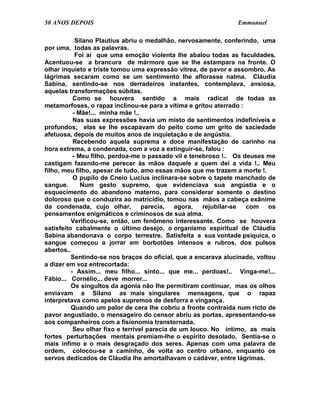 50 ANOS DEPOIS                                                  Emmanuel

            Silano Plautius abriu o medalhão, nervosamente, conferindo, uma
por uma, todas as palavras.
            Foi aí que uma emoção violenta lhe abalou todas as faculdades.
Acentuou-se a brancura de mármore que se lhe estampara na fronte. O
olhar inquieto e triste tomou uma expressão vítrea, de pavor e assombro. As
lágrimas secaram como se um sentimento lhe aflorasse nalma. Cláudia
Sabina, sentindo-se nos derradeiros instantes, contemplava, ansiosa,
aquelas transformações súbitas.
           Como se houvera sentido a mais radical de todas as
metamorfoses, o rapaz inclinou-se para a vítima e gritou aterrado :
           - Mãe!... minha mãe !..
           Nas suas expressões havia um misto de sentimentos indefiníveis e
profundos; elas se lhe escapavam do peito como um grito de saciedade
afetuosa, depois de muitos anos de inquietação e de angústia.
           Recebendo aquela suprema e doce manifestação de carinho na
hora extrema, a condenada, com a voz a extinguir-se, falou :
           - Meu filho, perdoa-me o passado vil e tenebroso !.. Os deuses me
castigam fazendo-me perecer às mãos daquele a quem dei a vida !.. Meu
filho, meu filho, apesar de tudo, amo essas mãos que me trazem a morte !.
           O pupilo de Cneio Lucius inclinara-se sobre o tapete manchado de
sangue.       Num gesto supremo, que evidenciava sua angústia e o
esquecimento do abandono materno, para considerar somente o destino
doloroso que o conduzira ao matricídio, tomou nas mãos a cabeça exânime
da condenada, cujo olhar,          parecia,   agora,   rejubilar-se com    os
pensamentos enigmáticos e criminosos de sua alma.
          Verificou-se, então, um fenômeno interessante. Como se houvera
satisfeito cabalmente o último desejo, o organismo espiritual de Cláudia
Sabina abandonava o corpo terrestre. Satisfeita a sua vontade psíquica, o
sangue começou a jorrar em borbotões intensos e rubros, dos pulsos
abertos..
          Sentindo-se nos braços do oficial, que a encarava alucinado, voltou
a dizer em voz entrecortada:
          - Assim... meu filho... sinto... que me... perdoas!.. Vinga-me!...
Fábio... Cornélio... deve morrer...
          Os singultos da agonia não lhe permitiram continuar, mas os olhos
enviavam a Silano as mais singulares mensagens, que o rapaz
interpretava como apelos supremos de desforra e vingança.
          Quando um palor de cera lhe cobriu a fronte contraída num ricto de
pavor angustiado, o mensageiro do censor abriu as portas, apresentando-se
aos companheiros com a fisionomia transtornada.
           Seu olhar fixo e terrível parecia de um louco. No íntimo, as mais
fortes perturbações mentais premiam-lhe o espírito desolado. Sentia-se o
mais ínfimo e o mais desgraçado dos seres. Apenas com uma palavra de
ordem, colocou-se a caminho, de volta ao centro urbano, enquanto os
servos dedicados de Cláudia lhe amortalhavam o cadáver, entre lágrimas.
 