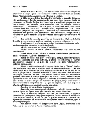 50 ANOS DEPOIS                                                  Emmanuel

          Embalde Lídio e Marcos, bem como outros pretorianos amigos lhe
chamavam a atenção para esse ou aquele detalhe da empreitada, porquanto
Silano Plautius mantinha um silêncio inflexível e sombrio.
          A idéia de que Fábio Cornélio lhe conhecia o passado doloroso,
não vacilando em fazê-lo assassino de sua mãe, bem como as histórias
caluniosas de Cláudia Sabina, à extrema hora, a respeito do censor e do seu
procedimento no passado, provocaram-lhe uma perturbação cerebral
intraduzível. O pensamento de que para o resto dos seus dias devia
considerar-se um matricida,       atormentava-o, sugerindo-lhe    os    mais
horríveis projetos de vingança. Dominado por sentimentos inferiores,
acariciava um punhal que descansava nas armaduras, antegozando o
instante em que se sentisse vingado de todos os ultrajes experimentados na
vida.
          Era noitinha quando penetrou no imponente edifício onde Fábio
Cornélio o esperava, num gabinete soberbo e amplamente iluminado.
          O velho censor recebeu-o com visível interesse e, buscando isolar-
se dos presentes, inquiriu-o num canto da sala:
          - Então, que novas me trazes ? Tudo bem ?
          Silano fitava-o de olhos gázeos, como presa das mais atrozes
perturbações.
          - Mas, que é isso? - insistia o censor extremamente conturbado -
estás enfermo?!.. Que teria acontecido?...
          Fábio Cornélio não pôde prosseguir, porque, sem dizer palavra,
qual um alucinado em crise extrema, o oficial desembainhou o punhal,
celeremente, cravando-o no peito do censor, que caiu redondamente,
gritando por socorro.
          Silano Plautius contemplava a sua vítima com a "facies" terrível
dos dementes, sem dar o mínimo sinal de responsabilidade..           Na sua
indiferença, via o sangue do velho político escapar-se a jorros pela ferida
entre a garganta e a omoplata, enquanto o ferido, nos estertores da morte,
lhe dirigia um olhar terrível... Foi nesse instante que os numerosos
guardas rodearam o antigo protegido de Cneio Lucius, eliminando-lhe
igualmente a vida em rápidos segundos. Debalde, o oficial tentou resistir aos
pretorianos e a outros amigos do assassinado, porque, em poucos minutos,
estava reduzido a frangalhos pelos golpes de espada, com que pagava a
afronta ao Estado, com a perpetração do seu crime.
         A notícia correu a cidade celeremente.
         Assistido pelos amigos mais dedicados, Helvídio Lucius precisou
invocar todas as forças para não fraquejar sob golpes tão rudes.
         Dada a situação delicada em que se encontrava a esposa,
providenciou para que os despojos sangrentos fossem levados à residência,
com especial cuidado, a fim de que o quadro sinistro e doloroso não
agravasse a moléstia de Alba Lucínia, na hipótese de suas melhoras, após a
síncope prolongada.
          Um correio célere foi despachado para Cápua, chamando Caio
Fabrícius e sua mulher a Roma, imediatamente.
 