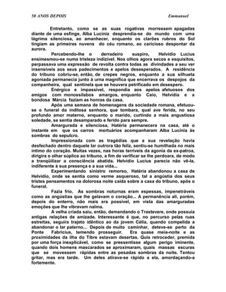 50 ANOS DEPOIS                                                    Emmanuel

          Entretanto, como se as suas rogativas morressem apagadas
diante de uma esfinge, Alba Lucínia desprendia-se do mundo com uma
lágrima silenciosa, ao amanhecer, enquanto os clarões rubros do Sol
tingiam as primeiras nuvens do céu romano, ao caricioso despontar da
aurora.
           Percebendo-lhe o        derradeiro      suspiro,     Helvídio Lucius
ensimesmou-se numa tristeza indizível. Nos olhos agora secos e esquisitos,
perpassava uma expressão de revolta contra todas as divindades a seu ver
insensíveis aos seus padecimentos e apelos desesperados. A residência
do tribuno cobriu-se, então, de crepes negros, enquanto a sua silhueta
agoniada permanecia junto à urna magnífica que encerrava os despojos da
companheira, qual sentinela que se houvera petrificado em desespero.
           Enérgico e impassível, respondia aos apelos afetuosos dos
amigos com monossílabos amargos, enquanto Caio, Helvídia e a
bondosa Márcia faziam as honras da casa.
           Após uma semana de homenagens da sociedade romana, efetuou-
se o funeral da inditosa senhora, que tombara, qual ave ferida, no seu
profundo amor materno, enquanto o marido, curtindo a mais angustiosa
soledade, se sentia desamparado e ferido para sempre.
           Amargurada e silenciosa, Hatéria permanecera na casa, até o
instante em que os carros mortuários acompanharam Alba Lucínia às
sombras do sepulcro.
           Impressionada com as tragédias que a sua revelação havia
desfechado dentro daquele lar outrora tão feliz, sentiu-se humilhada no mais
íntimo do coração. Muitas vezes, nas horas terríveis da agonia da ex-patroa,
dirigira o olhar súplice ao tribuno, a fim de verificar se lhe perdoara, de modo
a tranqüilizar a consciência abatida. Helvídio Lucius parecia não vê-la,
indiferente à sua presença e a sua vida...
           Experimentando sinistro remorso, Hatéria abandonou a casa de
Helvídio, onde se sentia como verme asqueroso, tal a angústia dos seus
tristes pensamentos na dolorosa noite caída sobre a casa do tribuno, após o
funeral.
           Fazia frio. As sombras noturnas eram espessas, impenetráveis
como as angústias que lhe gelavam o coração... A permanência ali, porém,
depois do enterro, não mais era possível, em vista das amarguradas
emoções que lhe vibravam nalma.
           A velha criada saiu, então, demandando o Trastevere, onde possuía
antigas relações de amizade. Interessante é que, no percurso pelas ruas
estreitas, seguira trajeto idêntico ao da jovem Célia, quando compelida a
abandonar o lar paterno... Depois de muito caminhar, deteve-se perto da
Ponte      Fabricius, temendo prosseguir.         Era quase meia-noite e as
proximidades da ilha do Tibre estavam desertas. Quis retroceder, premida
por uma força inexplicável, como se pressentisse algum perigo iminente,
quando dois homens mascarados se aproximaram, quais massas escuras
que se movessem rápidas entre as pesadas sombras da noite. Tentou
gritar, mas era tarde. Um deles atirava-se rápido a ela, amordaçando-a
fortemente.
 