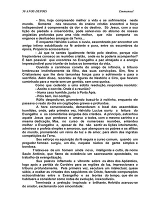 50 ANOS DEPOIS                                               Emmanuel

           - Sim, hoje compreendo melhor a vida e os sofrimentos neste
mundo. Somente nos tesouros do ensino cristão encontrei a força
indispensável à compreensão da dor e do destino. Só Jesus, com a sua
lição de piedade e misericórdia, pode salvar-nos do abismo de nossas
angústias profundas para uma vida melhor, que não comporta os
enganos e desilusões amargas da Terra...
           E enquanto Helvídio Lucius o ouvia, assombrado por encontrar um
amigo íntimo estabilizado na fé ardente e pura, entre os escombros da
época, Propércio acrescentava:
          - Já que te sentes igualmente ferido pelo destino, porque não
freqüentares conosco as reuniões cristãs, onde eu te poderia acompanhar?
É bem possível que encontres no Evangelho a paz almejada e a energia
imprescindível para triunfar de todos os tormentos da vida.
           Ouvindo o carinhoso convite do amigo de infância, o tribuno
lembrou-se instintivamente da filha, das suas convicções. Sim, fôra o
Cristianismo que lhe dera tamanhas forças para o sofrimento e para o
sacrifício. Além disso, recordou as figuras de Nestório e Ciro, que haviam
caminhado para a morte sem um gemido, sem uma queixa.
          Como que cedendo a uma súbita resolução, respondeu resoluto:
          - Aceito o convite. Onde é a reunião?
          - Numa casa humilde, junto à Porta Ápia.
          - Pois bem, irei contigo.
           Rúfio despediu-se, prometendo buscá-lo à noitinha, enquanto ele
passava o resto do dia em cogitações graves e profundas.
           A hora convencionada, demandaram o local das assembléias
humildes, onde, pela primeira vez, Helvídio Lucius ouviu a leitura do
Evangelho e os comentários singelos dos cristãos. A princípio, estranhou
aquele Jesus que perdoava e amava a todos, com o mesmo carinho e a
mesma dedicação. Mas, no curso de numerosas reuniões, entendeu
melhor o Evangelho e, apesar de lhe não sentir as lições inteiramente,
admirava o profeta simples e amoroso, que abençoava os pobres e os aflitos
do mundo, prometendo um reino de luz e de amor, para além das ingratas
competições da Terra.
           Seu esforço na aquisição da fé seguia o curso comum, quando um
pregador famoso surgiu, um dia, naquele núcleo de gente simples e
bondosa.
        Tratava-se de um homem ainda novo, inteligente e culto, de nome
Saulo Antônio, que fizera da existência um sacrossanto apostolado, no
trabalho da evangelização.
           Sua palavra inflamada e vibrante sobre os Atos dos Apóstolos,
logo após a partida do Cordeiro para as regiões da luz, impressionara o
tribuno profundamente. Pela primeira vez, escutava um intelectual, quase
sábio, a exaltar as virtudes dos seguidores do Cristo, fazendo comparações
extraordinárias entre o Evangelho e as teorias do tempo, que ele se
habituara a considerar como notas de evolução, inexcedíveis.
          Terminada a preleção inspirada e brilhante, Helvídio acercou-se
do orador, exclamando com sinceridade:
 