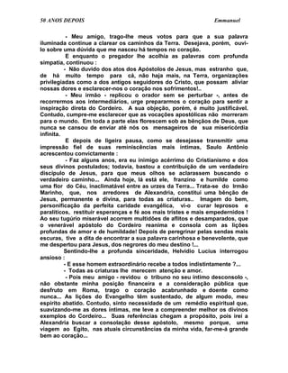 50 ANOS DEPOIS                                                  Emmanuel

           - Meu amigo, trago-lhe meus votos para que a sua palavra
iluminada continue a clarear os caminhos da Terra. Desejava, porém, ouvi-
lo sobre uma dúvida que me nasceu há tempos no coração.
           E enquanto o pregador lhe acolhia as palavras com profunda
simpatia, continuou :
          - Não duvido dos atos dos Apóstolos de Jesus, mas estranho que,
de há muito tempo para cá, não haja mais, na Terra, organizações
privilegiadas como a dos antigos seguidores do Cristo, que possam aliviar
nossas dores e esclarecer-nos o coração nos sofrimentos!..
           - Meu irmão - replicou o orador sem se perturbar -, antes de
recorrermos aos intermediários, urge prepararmos o coração para sentir a
inspiração direta do Cordeiro. A sua objeção, porém, é muito justificável.
Contudo, cumpre-me esclarecer que as vocações apostólicas não morreram
para o mundo. Em toda a parte elas florescem sob as bênçãos de Deus, que
nunca se cansou de enviar até nós os mensageiros de sua misericórdia
infinita.
           E depois de ligeira pausa, como se desejasse transmitir uma
impressão fiel de suas reminiscências mais íntimas, Saulo Antônio
acrescentou convictamente :
           - Faz alguns anos, era eu inimigo acérrimo do Cristianismo e dos
seus divinos postulados; todavia, bastou a contribuição de um verdadeiro
discípulo de Jesus, para que meus olhos se aclarassem buscando o
verdadeiro caminho... Ainda hoje, lá está ele, franzino e humilde como
uma flor do Céu, inaclimatável entre as urzes da Terra... Trata-se do Irmão
Marinho, que, nos arredores de Alexandria, constitui uma bênção de
Jesus, permanente e divina, para todas as criaturas.. Imagem do bem,
personificação da perfeita caridade evangélica, vi-o curar leprosos e
paralíticos, restituir esperanças e fé aos mais tristes e mais empedernidos !
Ao seu tugúrio miserável acorrem multidões de aflitos e desamparados, que
o venerável apóstolo do Cordeiro reanima e consola com as lições
profundas de amor e de humildade! Depois de peregrinar pelas sendas mais
escuras, tive a dita de encontrar a sua palavra carinhosa e benevolente, que
me despertou para Jesus, dos negrores do meu destino !...
          Sentindo-lhe a profunda sinceridade, Helvídio Lucius interrogou
ansioso :
          - E esse homem extraordinário recebe a todos indistintamente ?...
          - Todas as criaturas lhe merecem atenção e amor.
           - Pois meu amigo - revidou o tribuno no seu íntimo desconsolo -,
não obstante minha posição financeira e a consideração pública que
desfruto em Roma, trago o coração acabrunhado e doente como
nunca... As lições do Evangelho têm sustentado, de algum modo, meu
espírito abatido. Contudo, sinto necessidade de um remédio espiritual que,
suavizando-me as dores íntimas, me leve a compreender melhor os divinos
exemplos do Cordeiro... Suas referências chegam a propósito, pois irei a
Alexandria buscar a consolação desse apóstolo, mesmo porque, uma
viagem ao Egito, nas atuais circunstâncias da minha vida, far-me-á grande
bem ao coração...
 
