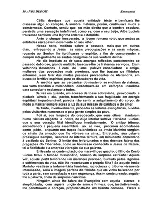 50 ANOS DEPOIS                                                   Emmanuel

           Célia desejava que aquela entidade triste e benfazeja lhe
dissesse algo ao coração. A sombra materna, porém, continuava muda e
consternada. Contudo, sentiu que, na mão direita que a sombra osculara,
persistia uma sensação indefinível, como se, com o seu beijo, Alba Lucínia
trouxesse também uma lágrima ardente e dolorida.
           Ante o choque inesperado, a jovem romana notou que ambas as
entidades escapavam novamente ao seu olhar.
           Nessa noite, meditou sobre o passado, mais que em outros
dias, entregando a Jesus as suas preocupações e as suas mágoas,
rogando ao Senhor lhe fortificasse o espírito, a fim de compreender e
cumprir integralmente os santos desígnios da sua vontade divina.
           No dia imediato ao de suas amargas reflexões concernentes ao
passado doloroso, grande multidão buscava-lhe os fraternos serviços. Eram
velhinhos desolados à cata de uma palavra consoladora e amiga,
mulheres das povoações mais próximas, que lhe traziam os filhinhos
enfermos, sem falar das muitas pessoas procedentes de Alexandria, em
busca de lenitivo espiritual para os dissabores da vida.
           A medida que as cercanias do mosteiro se enchiam de viaturas,
seu vulto franzino e melancólico desdobrava-se em esforços inauditos
para consolar e esclarecer a todos.
          De vez em quando, um acesso de tosse sobrevinha, provocando a
piedade alheia ; ela, porém, transformando a sua fragilidade em energia
espiritual inquebrantável, parecia não sentir o aniquilamento do corpo, de
modo a manter sempre acesa a luz da sua missão de caridade e de amor.
          De tarde, invariavelmente, procedia às leituras evangélicas, ouvidas
pelos visitantes numerosos e pela gente simples do povo.
           Foi aí, aos lampejos do crepúsculo, que seus olhos atentaram
numa viatura elegante e nobre, de cujo interior saltava Helvídio Lucius,
que o seu coração filial identificou imediatamente. O antigo tribuno,
encontrando a pequena assembléia ao ar livre, procurou acomodar-se
como pôde, enquanto nos traços fisionômicos do Irmão Marinho surgiam
os sinais da emoção que lhe vibrava na alma... Entretanto, sua palavra
prosseguia sempre, saturada de intensa ternura, em minudente comentário
à parábola do Senhor. O irmão dos infortunados e dos doentes falava das
pregações do Tiberíades, como se houvesse conhecido a Jesus de Nazaré,
tal a fidelidade e a amorosa vibração da sua palavra.
           Enlevado na contemplação do maravilhoso quadro, o filho de Cneio
Lucius fixou o famoso missionário, tomado de surpresa estranha! Aquela
voz, aquele perfil lembrando um mármore precioso, burilado pelas lágrimas
e sofrimentos da vida, não lhe recordavam a própria filha? Se aquele Irmão
Marinho vestisse a indumentária feminina, raciocinava o tribuno vivamente
interessado, seria a imagem perfeita da filhinha que ele vinha buscando por
toda a parte, sem consolação e sem esperança. Assim conjeturando, seguia-
lhe a palavra, cheio de surpresa cariciosa.
           Ninguém ainda lhe falara do Evangelho com aquela clareza e
simplicidade, com aquela unção de amor e firmeza, que, instintivamente,
lhe penetravam o coração, propiciando-lhe um brando consolo. Fizera a
 