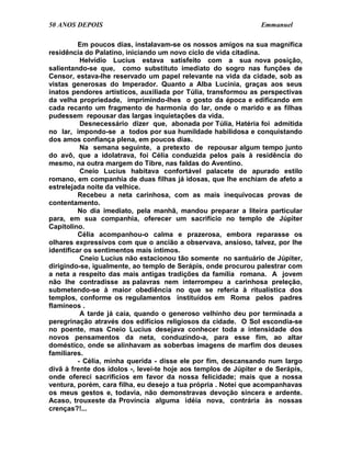 50 ANOS DEPOIS                                                   Emmanuel

          Em poucos dias, instalavam-se os nossos amigos na sua magnífica
residência do Palatino, iniciando um novo ciclo de vida citadina.
           Helvídio Lucius estava satisfeito com a sua nova posição,
salientando-se que, como substituto imediato do sogro nas funções de
Censor, estava-lhe reservado um papel relevante na vida da cidade, sob as
vistas generosas do Imperador. Quanto a Alba Lucínia, graças aos seus
inatos pendores artísticos, auxiliada por Túlia, transformou as perspectivas
da velha propriedade, imprimindo-lhes o gosto da época e edificando em
cada recanto um fragmento de harmonia do lar, onde o marido e as filhas
pudessem repousar das largas inquietações da vida.
           Desnecessário dizer que, abonada por Túlia, Hatéria foi admitida
no lar, impondo-se a todos por sua humildade habilidosa e conquistando
dos amos confiança plena, em poucos dias.
           Na semana seguinte, a pretexto de repousar algum tempo junto
do avô, que a idolatrava, foi Célia conduzida pelos pais à residência do
mesmo, na outra margem do Tibre, nas faldas do Aventino.
           Cneio Lucius habitava confortável palacete de apurado estilo
romano, em companhia de duas filhas já idosas, que lhe enchiam de afeto a
estrelejada noite da velhice.
          Recebeu a neta carinhosa, com as mais inequívocas provas de
contentamento.
          No dia imediato, pela manhã, mandou preparar a liteira particular
para, em sua companhia, oferecer um sacrifício no templo de Júpiter
Capitolino.
          Célia acompanhou-o calma e prazerosa, embora reparasse os
olhares expressivos com que o ancião a observava, ansioso, talvez, por lhe
identificar os sentimentos mais íntimos.
           Cneio Lucius não estacionou tão somente no santuário de Júpiter,
dirigindo-se, igualmente, ao templo de Serápis, onde procurou palestrar com
a neta a respeito das mais antigas tradições da família romana. A jovem
não lhe contradisse as palavras nem interrompeu a carinhosa preleção,
submetendo-se à maior obediência no que se referia à ritualística dos
templos, conforme os regulamentos instituídos em Roma pelos padres
flamíneos .
           A tarde já caía, quando o generoso velhinho deu por terminada a
peregrinação através dos edifícios religiosos da cidade. O Sol escondia-se
no poente, mas Cneio Lucius desejava conhecer toda a intensidade dos
novos pensamentos da neta, conduzindo-a, para esse fim, ao altar
doméstico, onde se alinhavam as soberbas imagens de marfim dos deuses
familiares.
          - Célia, minha querida - disse ele por fim, descansando num largo
divã à frente dos ídolos -, levei-te hoje aos templos de Júpiter e de Serápis,
onde ofereci sacrifícios em favor da nossa felicidade; mais que a nossa
ventura, porém, cara filha, eu desejo a tua própria . Notei que acompanhavas
os meus gestos e, todavia, não demonstravas devoção sincera e ardente.
Acaso, trouxeste da Província alguma idéia nova, contrária às nossas
crenças?!...
 