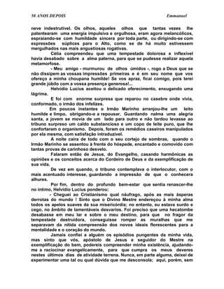 50 ANOS DEPOIS                                                Emmanuel

neve indestrutível. Os olhos, aqueles olhos que tantas vezes lhe
patentearam uma energia impulsiva e orgulhosa, eram agora melancólicos,
espraiando-se com humildade sincera por toda parte, ou dirigindo-se com
expressões súplices para o Alto, como se de há muito estivessem
mergulhados nas mais angustiosas rogativas.
          Célia compreendeu que uma tempestade dolorosa e inflexível
havia desabado sobre a alma paterna, para que se pudesse realizar aquela
metamorfose.
          - Meu amigo - murmurou de olhos úmidos -, rogo a Deus que se
não dissipem as vossas impressões primeiras e é em seu nome que vos
ofereço a minha choupana humilde! Se vos apraz, ficai comigo, pois terei
grande júbilo com a vossa presença generosa!...
          Helvídio Lucius aceitou o delicado oferecimento, enxugando uma
lágrima.
          E foi com enorme surpresa que reparou no casebre onde vivia,
conformado, o irmão dos infelizes.
         Em poucos instantes o Irmão Marinho arranjou-lhe um leito
humilde e limpo, obrigando-o a repousar. Guardando nalma uma alegria
santa, a jovem se movia de um lado para outro e não tardou levasse ao
tribuno surpreso um caldo substancioso e um copo de leite puro, que lhe
confortaram o organismo. Depois, foram os remédios caseiros manipulados
por ela mesma, com satisfação intraduzível.
          A noite caíra de todo com o seu cortejo de sombras, quando o
Irmão Marinho se assentou à frente do hóspede, encantado e comovido com
tantas provas de carinhoso desvelo.
          Falaram então de Jesus, do Evangelho, casando harmônicas as
opiniões e os conceitos acerca do Cordeiro de Deus e da exemplificação de
sua vida.
          De vez em quando, o tribuno contemplava o interlocutor, com o
mais acentuado interesse, guardando a impressão de que o conhecera
alhures.
          Por fim, dentro do profundo bem-estar que sentia renascer-lhe
no íntimo, Helvídio Lucius ponderou:
         - Cheguei ao Cristianismo qual náufrago, após as mais ásperas
derrotas do mundo ! Sinto que o Divino Mestre endereçou à minha alma
todos os apelos suaves da sua misericórdia; no entanto, eu estava surdo e
cego, no âmbito de lamentáveis desvarios. Foi preciso que uma hecatombe
desabasse em meu lar e sobre o meu destino, para que no fragor da
tempestade destruidora, conseguisse romper as muralhas que me
separavam da nítida compreensão dos novos ideais florescentes para a
mentalidade e o coração do mundo.
          Jamais confiei a alguém os episódios pungentes da minha vida,
mas sinto que vós, apóstolo de Jesus e seguidor do Mestre na
exemplificação do bem, podereis compreender minha existência, ajudando-
me a raciocinar evangelicamente, para que cumpra os meus deveres
nestes últimos dias de atividade terrena. Nunca, em parte alguma, deixei de
experimentar uma tal ou qual dúvida que me desconsola; aqui, porém, sem
 