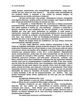 50 ANOS DEPOIS                                                Emmanuel

saber porquê, experimento uma tranqüilidade desconhecida. Julgo dever
confiar em vós, como em mim mesmo !.         Há muito, sinto necessidade de
um conforto direto, e somente a vós confio as minhas chagas, na
expectativa de um auxílio carinhoso e fraterno!.
         - Se isso vos faz bem, meu amigo - obtemperou a jovem, enxugando
uma lágrima discreta - podeis confiar no meu coração, que rogará ao Senhor
pela vossa paz espiritual em todos os transes da vida...
         E enquanto o Irmão Marinho lhe acariciava a cabeça encanecida
prematuramente, atormentado por dolorosas recordações, Helvídio Lucius,
sem saber explicar o motivo de sua confiança, começou a contar-lhe o
penoso romance da sua existência. De vez em quando, a voz tornava-se
abafada por uma que outra lembrança ou episódio. A cada pausa o
interlocutor, comovido, respondia ao seu estado dalma com essa ou aquela
advertência, traindo as próprias reminiscências. O tribuno surpreendia-se
com isso, mas atribuía o fato às faculdades divinatórias, presumíveis no
apóstolo do amor e da caridade pura, que tinha à sua frente.
          Depois de longas horas de confidência, em que ambos choravam
silenciosamente, Helvídio concluía:
         - Aí tem, Irmão Marinho, minha história amargurada e triste. De
todas as tragédias lembradas, guardo profundo remorso, mas o que mais me
acabrunha é lembrar que fui um pai injusto e cruel. Um pouco mais de calma
e um pouco menos de orgulho, teria chegado à verdade, afastando os gênios
sinistros que pesavam sobre o meu lar e o meu destino!... Relembrando
esses acontecimentos, ainda hoje me sinto transportado ao dia terrível em
que expulsei do coração a filha querida. Desde que me certifiquei da sua
inocência, procuro-a, ansioso, por toda parte; parece-me, contudo, que
Deus, punindo meus atos condenáveis, entregou-me aos supremos martírios
morais, para que eu compreendesse a extensão da falta. É por isso, Irmão,
que me sinto réu da justiça divina, sem consolação e sem esperança. Tenho
a impressão de que, para reparar meu grande crime, terei de andar como o
judeu errante da lenda, sem repouso e sem luz no pensamento. Pela minha
exposição sincera e amargurada, compreendeis, agora, que sou um pecador
desiludido de todos os remédios do mundo. Por isso, resolvi apelar para
a vossa bondade, a fim de me proporcionardes um lenitivo. Vós que
tendes iluminado tantas almas, apiedai-vos de mim que sou um náufrago
desesperado!
          As lágrimas abafaram-lhe a voz.
          Célia também o ouvia de olhos molhados, sentindo-se tocada em
todas as fibras do seu coração de filha meiga e afetuosa.
          Desejou revelar-se ao pai, beijar-lhe as mãos encarquilhadas,
dizer-lhe do seu júbilo em reencontrá-lo no mesmo caminho que a
conduzia para Jesus... Quis afirmar que o amara sempre e olvidara o
passado de prantos dolorosos, a fim de poderem ambos elevar-se para o
Senhor, na mesma vibração de fé, mas uma força misteriosa e incoercível
paralisava-lhe o ímpeto.
          Foi assim que murmurou carinhosamente :
 