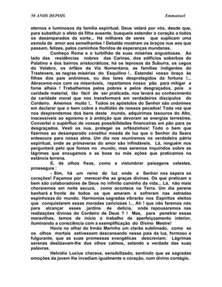 50 ANOS DEPOIS                                                  Emmanuel

eternos e luminosos da família espiritual. Deus velará por vós, desde que,
para substituir o afeto da filha ausente, busqueis estender o coração a todos
os desamparados da sorte... Há milhares de seres que suplicam uma
esmola de amor aos semelhantes ! Debalde mostram os braços nus aos que
passam, felizes, pelos caminhos floridos de esperanças mundanas.
          Conheço Roma e o turbilhão de suas misérias angustiosas. Ao
lado das residências nobres das Carinas, dos edifícios soberbos do
Palatino e dos bairros aristocráticos, há os leprosos da Suburra, os cegos
do Velabro, os órfãos da Via Nomentana, as famílias indigentes do
Trastevere, as negras misérias do Esquilino !.. Estendei vosso braço às
filhas dos pais anônimos, ou dos lares desprotegidos da fortuna !...
Abracemo-nos com os miseráveis, repartamos nosso pão para mitigar a
fome alheia ! Trabalhemos pelos pobres e pelos desgraçados, pois a
caridade material, tão fácil de ser praticada, nos levará ao conhecimento
da caridade moral que nos transformará em verdadeiros discípulos do
Cordeiro. Amemos muito !.. Todos os apóstolos do Senhor são unânimes
em declarar que o bem cobre a multidão de nossos pecados! Toda vez que
nos desprendemos dos bens deste mundo, adquirimos tesouros do Alto,
inacessíveis ao egoísmo e à ambição que devoram as energias terrestres.
Convertei o supérfluo de vossas possibilidades financeiras em pão para os
desgraçados. Vesti os nus, protegei os orfãozinhos! Todo o bem que
fizermos ao desamparado constitui moeda de luz que o Senhor da Seara
entesoura para nossa alma. Um dia nos reuniremos na verdadeira pátria
espiritual, onde as primaveras do amor são infindáveis. Lá, ninguém nos
perguntará pelo que fomos no mundo, mas seremos inquiridos sobre as
lágrimas que enxugamos e as boas ou más ações que praticamos na
estância terrena.
          E, de olhos fixos, como a vislumbrar paisagens celestes,
prosseguia :
          - Sim, há um reino de luz onde o Senhor nos espera os
corações! Façamos por merecer-lhe as graças divinas. Os que praticam o
bem são colaboradores de Deus no infinito caminho da vida... Lá, não mais
choraremos em noite escura, como acontece na Terra. Um dia perene
banhará a fronte de todos os que amaram e sofreram nas estradas
espinhosas do mundo. Harmonias sagradas vibrarão nos Espíritos eleitos
que conquistarem essas moradas cariciosas !... Ah ! que não faremos nós
para alcançar esses jardins de delícia, onde repousaremos nas
realizações divinas do Cordeiro de Deus ? ! Mas, para penetrar essas
maravilhas, temos de início o trabalho de aperfeiçoamento interior,
iluminando a consciência com a exemplificação do Divino Mestre!
          Havia no olhar do Irmão Marinho um clarão sublimado, como se
os olhos mortais estivessem descansando nesse país da luz, formoso e
fulgurante, que as suas promessas evangélicas descreviam. Lágrimas
serenas deslizavam-lhe dos olhos calmos, selando a verdade das suas
palavras.
          Helvídio Lucius chorava, sensibilizado, sentindo que as sagradas
emoções da jovem lhe invadiam igualmente o coração, num divino contágio.
 