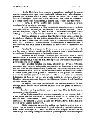 50 ANOS DEPOIS                                                    Emmanuel

            - Irmão Marinho - disse a custo -, pressinto a realidade luminosa
dos vossos conceitos e por isso trabalharei indefessamente, a fim de obter a
precisa paz de consciência e poder meditar na morte, com a beleza de
vossas concepções. Praticarei o bem, doravante, sob todos os aspectos e
por todos os meios ao meu alcance, e espero que Jesus se apiede de mim.
           - Certo, o Divino Mestre nos ajudará - concluiu a jovem,
acariciando-lhe os cabelos brancos.
            A noite ia adiantada e Célia, deixando o coração paterno banhado
de consoladoras esperanças, recolheu-se a um mísero cubículo, onde,
desfeita em pranto, rogou a Cneio Lucius a esclarecesse naquele transe
difícil, por isso que o afeto filial se apossava de suas fibras mais sensíveis.
            Sorrindo piedoso e calmo, o Espírito do velhinho correspondeu-lhe
às súplicas, dizendo do seu intenso agradecimento a Deus, por ver o filho
entre as luzes cristãs, mas advertindo que a revelação da sua identidade
filial era, naquelas circunstâncias, inaproveitável e extemporânea, e
encarecendo aos seus olhos a delicadeza da situação e as realizações do
porvir.
            Fortalecida e encorajada, Célia preparou a primeira refeição da
manhã, que o tribuno ingeriu, sentindo um novo sabor e experimentando
as melhores disposições para enfrentar de novo a vida.
            Sabendo da sua antiga predileção pelo ambiente rural, o Irmão
Marinho levou-o a visitar o horto extenso, onde, à custa de seus esforços e
trabalhos ingentes, o mosteiro de Epifânio possuía um verdadeiro parque de
produção sadia e sem preço.
            Nos grandes talhões da terra, elevavam-se árvores frutíferas,
cultivadas com esmero, salientando-se as seções de legumes e a zona bem
cuidada onde se alinhavam animais domésticos. Sob as ramagens frondosas
descansavam cabras mansas, a confundirem-se com as ovelhas de lã clara
e macia. Além, pastavam jumentas tranqüilas e, de quando em quando,
nuvens de pombos passavam alto em revoada alegre. Entre as verduras,
brincavam os fios móveis de um grande regato e, em tudo, observava
Helvídio Lucius cuidadosa limpeza, convidando o homem à vida bucólica,
simples e generosa.
            De espaço a espaço, encontravam um velhinho humilde ou uma
criança sadia, que o Irmão Marinho saudava com um gesto de ternura e
bondade.
           Fundamente impressionado com o que via, o filho de Cneio Lucius
acentuou, comovidamente :
           - Este horto maravilhoso dá-me a impressão de um quadro bíblico!
Entre estas árvores respiro o ar balsâmico, como se o campo aqui me
falasse mais intimamente à alma ! Esclarecei-me ! Quais os vossos
elementos de trabalho ? Quanto pagais aos trabalhadores dedicados, que
devem ser os vossos auxiliares?..
           - Nada pago, meu bom amigo, cultivo este horto há muitos anos e é
daqui que se abastece o mosteiro, do qual tenho sido modesto jardineiro.
Não tenho empregados.             Meus auxiliares são antigos moradores da
vizinhança, que me ajudam graciosamente, quando podem dispor de alguma
 