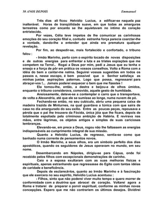 50 ANOS DEPOIS                                                  Emmanuel

          Três dias ali ficou Helvídio Lucius, a edificar-se naquela paz
inalterável. Horas de tranqüilidade suave, em que todas as amarguras
terrestres como por encanto se lhe aquietavam no íntimo do coração
entristecido.
         Por vezes, Célia teve ímpetos de lhe comunicar as carinhosas
emoções do seu coração filial e, contudo estranha força parecia coarctar-lhe
a vontade, dando-lhe a entender que ainda era prematura qualquer
revelação.
         Por fim, ao despedir-se, mais fortalecido e confortado, o tribuno
falou :
         - Irmão Marinho, parto com o espírito tocado de novas disposições
e de outras energias para enfrentar a luta e as tristes expiações que me
competem na Terra!.. Rogai a Deus por mim, pedi a Jesus que eu tenha o
ensejo e a força de pôr em prática os vossos conselhos. Volto a Roma com a
idéia do bem a cantar-me nalma. Seguirei vossas sugestões em todos os
passos e, nesse escopo, é bem possível que o Senhor satisfaça as
minhas justas aspirações paternas. Logo que possa, regressarei para
abraçar-vos !... Jamais poderei esquecer o bem que me fizestes !
          Ela tomou-lhe, então, a destra e beijou-a de olhos úmidos,
enquanto o tribuno considerava, comovido, aquele gesto de humildade.
          Ansiosamente, deteve-se a contemplar o carro que o transportava,
de volta a Alexandria, até que ele se sumisse ao longe, numa nuvem de pó.
          Fechando-se então, no seu cubículo, abriu uma pequena caixa de
madeira trazida de Minturnes, na qual guardava a túnica com que saíra de
casa no dia amargurado do seu exílio. Entre as poucas peças, repousava a
pérola que o pai lhe trouxera da Fócida, única jóia que lhe ficara, depois de
totalmente espoliada pela criminosa ambição de Hatéria. E revirava nas
mãos, entre lágrimas, os objetos antigos e simples de suas cariciosas
lembranças.
          Elevando-se, em prece a Deus, rogou não lhe faltassem as energias
indispensáveis ao cumprimento integral de sua missão.
          Quanto a Helvídio Lucius, de regresso, sentia-se como que
banhado numa corrente de pensamentos novos.
          O Irmão Marinho, a seus olhos, era um símbolo perfeito dos dias
apostólicos, quando os seguidores de Jesus operavam no mundo, em seu
nome.
         Desembarcando em Nápoles, dirigiu-se para Cápua, onde foi
recebido pelos filhos com excepcionais demonstrações de carinho.
          Caio e a esposa exultaram com as suas melhoras físicas e
espirituais, apenas estranhando que regressasse do Egito com tantas idéias
de caridade e beneficência.
          Depois de esclarecê-los, quanto ao Irmão Marinho e à fascinação
que ele exercera no seu espírito, Helvídio Lucius acentuou :
         - Filhos, sinto que não poderei viver muito tempo e quero morrer de
conformidade com a doutrina que abracei de coração. Voltarei agora a
Roma e tratarei de preparar o porvir espiritual, conforme as minhas novas
concepções. Espero que me não contrariem os últimos desejos. Dividirei
 