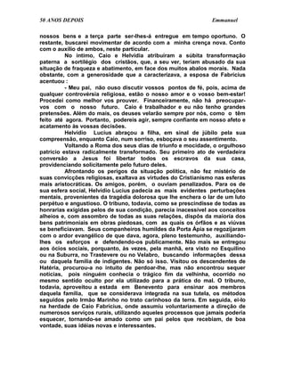 50 ANOS DEPOIS                                                 Emmanuel

nossos bens e a terça parte ser-lhes-á entregue em tempo oportuno. O
restante, buscarei movimentar de acordo com a minha crença nova. Conto
com o auxílio de ambos, neste particular.
          No íntimo, Caio e Helvídia atribuíram a súbita transformação
paterna a sortilégio dos cristãos, que, a seu ver, teriam abusado da sua
situação de fraqueza e abatimento, em face dos muitos abalos morais. Nada
obstante, com a generosidade que a caracterizava, a esposa de Fabrícius
acentuou :
          - Meu pai, não ouso discutir vossos pontos de fé, pois, acima de
qualquer controvérsia religiosa, estão o nosso amor e o vosso bem-estar!
Procedei como melhor vos prouver. Financeiramente, não há preocupar-
vos com o nosso futuro. Caio é trabalhador e eu não tenho grandes
pretensões. Além do mais, os deuses velarão sempre por nós, como o têm
feito até agora. Portanto, podereis agir, sempre confiante em nosso afeto e
acatamento às vossas decisões.
          Helvídio Lucius abraçou a filha, em sinal de júbilo pela sua
compreensão, enquanto Caio, num sorriso, esboçava o seu assentimento.
          Voltando a Roma dos seus dias de triunfo e mocidade, o orgulhoso
patrício estava radicalmente transformado. Seu primeiro ato de verdadeira
conversão a Jesus foi libertar todos os escravos da sua casa,
providenciando solicitamente pelo futuro deles.
          Afrontando os perigos da situação política, não fez mistério de
suas convicções religiosas, exaltava as virtudes do Cristianismo nas esferas
mais aristocráticas. Os amigos, porém, o ouviam penalizados. Para os de
sua esfera social, Helvídio Lucius padecia as mais evidentes perturbações
mentais, provenientes da tragédia dolorosa que lhe enchera o lar de um luto
perpétuo e angustioso. O tribuno, todavia, como se prescindisse de todas as
honrarias exigidas pelos de sua condição, parecia inacessível aos conceitos
alheios e, com assombro de todas as suas relações, dispôs da maioria dos
bens patrimoniais em obras piedosas, com as quais os órfãos e as viúvas
se beneficiavam. Seus companheiros humildes da Porta Ápia se regozijaram
com o ardor evangélico de que dava, agora, pleno testemunho, auxiliando-
lhes os esforços e defendendo-os publicamente. Não mais se entregou
aos ócios sociais, porquanto, às vezes, pela manhã, era visto no Esquilino
ou na Suburra, no Trastevere ou no Velabro, buscando informações dessa
ou daquela família de indigentes. Não só isso. Visitou os descendentes de
Hatéria, procurou-a no intuito de perdoar-lhe, mas não encontrou sequer
notícias, pois ninguém conhecia o trágico fim da velhinha, ocorrido no
mesmo sentido oculto por ela utilizado para a prática do mal. O tribuno,
todavia, aproveitou a estada em Benevento para ensinar aos membros
daquela família, que se considerava integrada na sua tutela, os métodos
seguidos pelo Irmão Marinho no trato carinhoso da terra. Em seguida, ei-lo
na herdade de Caio Fabrícius, onde assumiu voluntariamente a direção de
numerosos serviços rurais, utilizando aqueles processos que jamais poderia
esquecer, tornando-se amado como um pai pelos que recebiam, de boa
vontade, suas idéias novas e interessantes.
 
