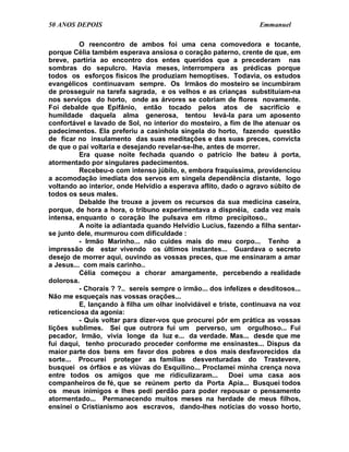 50 ANOS DEPOIS                                                    Emmanuel

          O reencontro de ambos foi uma cena comovedora e tocante,
porque Célia também esperava ansiosa o coração paterno, crente de que, em
breve, partiria ao encontro dos entes queridos que a precederam nas
sombras do sepulcro. Havia meses, interrompera as prédicas porque
todos os esforços físicos lhe produziam hemoptises. Todavia, os estudos
evangélicos continuavam sempre. Os Irmãos do mosteiro se incumbiram
de prosseguir na tarefa sagrada, e os velhos e as crianças substituíam-na
nos serviços do horto, onde as árvores se cobriam de flores novamente.
Foi debalde que Epifânio, então tocado pelos atos de sacrifício e
humildade daquela alma generosa, tentou levá-la para um aposento
confortável e lavado de Sol, no interior do mosteiro, a fim de lhe atenuar os
padecimentos. Ela preferiu a casinhola singela do horto, fazendo questão
de ficar no insulamento das suas meditações e das suas preces, convicta
de que o pai voltaria e desejando revelar-se-lhe, antes de morrer.
          Era quase noite fechada quando o patrício lhe bateu à porta,
atormentado por singulares padecimentos.
          Recebeu-o com intenso júbilo, e, embora fraquíssima, providenciou
a acomodação imediata dos servos em singela dependência distante, logo
voltando ao interior, onde Helvídio a esperava aflito, dado o agravo súbito de
todos os seus males.
          Debalde lhe trouxe a jovem os recursos da sua medicina caseira,
porque, de hora a hora, o tribuno experimentava a dispnéia, cada vez mais
intensa, enquanto o coração lhe pulsava em ritmo precipitoso..
          A noite ia adiantada quando Helvídio Lucius, fazendo a filha sentar-
se junto dele, murmurou com dificuldade :
          - Irmão Marinho... não cuides mais do meu corpo... Tenho a
impressão de estar vivendo os últimos instantes... Guardava o secreto
desejo de morrer aqui, ouvindo as vossas preces, que me ensinaram a amar
a Jesus... com mais carinho..
          Célia começou a chorar amargamente, percebendo a realidade
dolorosa.
          - Chorais ? ?.. sereis sempre o irmão... dos infelizes e desditosos...
Não me esqueçais nas vossas orações...
          E, lançando à filha um olhar inolvidável e triste, continuava na voz
reticenciosa da agonia:
          - Quis voltar para dizer-vos que procurei pôr em prática as vossas
lições sublimes. Sei que outrora fui um perverso, um orgulhoso... Fui
pecador, Irmão, vivia longe da luz e... da verdade. Mas... desde que me
fui daqui, tenho procurado proceder conforme me ensinastes... Dispus da
maior parte dos bens em favor dos pobres e dos mais desfavorecidos da
sorte... Procurei proteger as famílias desventuradas do Trastevere,
busquei os órfãos e as viúvas do Esquilino... Proclamei minha crença nova
entre todos os amigos que me ridiculizaram...            Doei uma casa aos
companheiros de fé, que se reúnem perto da Porta Apia... Busquei todos
os meus inimigos e lhes pedi perdão para poder repousar o pensamento
atormentado... Permanecendo muitos meses na herdade de meus filhos,
ensinei o Cristianismo aos escravos, dando-lhes notícias do vosso horto,
 
