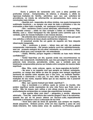 50 ANOS DEPOIS                                                 Emmanuel

          Ouviu a palavra do venerando avô, com a alma perdida em
profundas cismas . Compreendeu, de relance, a situação, e, afeita às
rigorosas tradições da família, adivinhou que seu pai solicitara tal
providência, no intuito de reformar-lhe os pensamentos, bem como as
convicções mais íntimas.
           - Querido avô - respondeu de olhos úmidos, nos quais transparecia
sublimada inocência -, eu sempre vos amei de toda a minhalma e vós me
ensinastes a dizer toda a verdade, em quaisquer circunstâncias.
           - Sim - exclamou Cneio Lucius admirado, adivinhando as emoções
da adorada criança -, estás no meu coração a todos os instantes. Fala,
filhinha, com a maior franqueza! Eu não aprendi outro caminho que o da
verdade, junto às nossas tradições e aos nossos deuses..
           - De antemão devo esclarecer-vos que foi certamente meu pai quem
vos solicitou a reforma de meus atuais sentimentos religiosos .
           O venerável ancião fez um gesto de espanto em face daquela
observação inesperada.
           - Sim - continuou a jovem -, talvez meu pai não me pudesse
compreender inteiramente... Ele jamais poderia ouvir-me satisfatoriamente,
sem um protesto enérgico de sua alma; entretanto, eu continuaria a amá-lo
sempre, ainda que o seu coração não me entendesse.
           - Então, filhinha, porque negaste a Helvídio as tuas mais íntimas
confidências?. ..
          - Tentei fazer-lhas um dia, quando ainda nos encontrávamos na
Judéia, mas compreendi, imediatamente, que meu pai julgaria mal as minhas
palavras mais sinceras, percebendo, então, que a verdade para ser
totalmente compreendida precisa ser tratada entre corações da mesma idade
espiritual.
           - Mas, filha, onde colocas, agora, os laços sagrados da família?
           - No amor e no respeito com que sempre os cultivei; entretanto,
avozinho, no campo das idéias os elos do sangue nem sempre significam
harmonia de opinião entre aqueles que o Céu uniu no instituto familiar.
Venerando e estimando a meu pai, no meu afeto filial e no respeito às
tradições do seu nome, esposei idéias que ao seu espírito não é possível
aderir, por enquanto...
           - Mas, que queres traduzir por idade espiritual ? . .
          - Que a mocidade e a velhice, quais as vemos no mundo, não
podem significar senão expressões de uma vida física que finda com a
morte. Não há moços nem velhos e sim almas jovens no raciocínio ou
profundamente enriquecidas no campo das experiências humanas.
           - Que queres dizer com isso? – perguntou o ancião altamente
admirado. - Tens tão vasta leitura dos autores gregos?! Isso é de estranhar,
quando teu pai só há pouco obteve um escravo culto, especialmente
destinado a enriquecer a tua e a educação de tua irmã.
           - Vovô bem sabe da ânsia de aprender, que sempre me impeliu,
desde pequenina. Embora jovem, sinto em meu espírito o peso de uma
idade milenária. Em todos estes anos de ausência, na Província, gastei
 