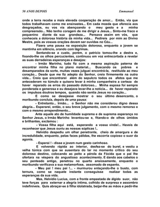 50 ANOS DEPOIS                                                    Emmanuel

onde a terra recebe a mais elevada cooperação de amor... Então, via que
todos trabalhavam como me ensinastes... Em cada moeda que oferecia aos
desgraçados, eu vos via abençoando o               meu gesto e a         minha
compreensão... Não tenho coragem de me dirigir a Jesus... Sinto-me fraco e
pequenino diante da sua grandeza... Pensava assim em vós, que
conheceis a dolorosa história da minha vida... Pedireis por mim ao Divino
Mestre, pois as vossas orações devem ser ouvidas no Céu...
           Fizera uma pausa na exposição dolorosa, enquanto a jovem se
mantinha em silêncio, orando com lágrimas.
           Sentando-se a custo, porém, o patrício tomou-lhe a destra e,
fixando-lhe os olhos percucientes, continuou em voz entrecortada a revelar
as suas derradeiras esperanças e desejos:
          - Irmão Marinho, tudo fiz com a mesma aspiração paterna de
encontrar minha filha no plano material... Buscando os pobres e
desamparados da sorte, muitas vezes julguei encontrá-la, restituída ao meu
coração... Desde que me fiz adepto do Senhor, creio firmemente na outra
vida... Creio que encontrarei além do sepulcro todos os afetos que me
antecederam no túmulo e quisera levar à minha companheira a certeza de
haver reparado os erros do passado doloroso... Minha esposa foi sempre
ponderada e generosa e eu desejava levar-lhe a notícia... de haver reparado
os impulsos doutros tempos, quando não sentia Jesus no coração...
          E como se desejasse mostrar o seu último desencanto, o
moribundo concluía, depois de uma pausa:
          - Entretanto... Irmão... o Senhor não me considerou digno dessa
alegria... Esperarei, então, o seu breve julgamento, com o mesmo remorso e
com o mesmo arrependimento...
          Ante aquele ato de humildade suprema e de suprema esperança no
Senhor Jesus, o Irmão Marinho levantou-se e, fitando-o de olhos úmidos
e brilhantes, exclamou :
           - Vossa filha aqui está, esperando a vossa vinda!... Haveis de
reconhecer que Jesus ouviu as nossas súplicas !..
           Helvídio despediu um olhar penetrante, cheio de amargura e de
incredulidade, enquanto, pelas faces pálidas, lhe escorria copioso o suor da
agonia.
           - Esperai ! - disse a jovem num gesto carinhoso.
           E volvendo rápida ao interior, desfez-se do burel, e vestiu a
velha túnica com que se ausentara do lar no momento crítico do seu
doloroso destino, colocando ao peito a pérola da Fócida que o pai lhe
ofertara na véspera do angustioso acontecimento. E dando aos cabelos o
seu penteado antigo, penetrou no quarto ansiosamente, enquanto o
moribundo verificava a sua metamorfose, assomado de espanto.
          - Meu pai ! meu pai !... - murmurou enlaçando-lhe o busto, com
ternura, como se naquele instante conseguisse                realizar todas as
esperanças da sua vida.
           Mas, Helvídio Lucius, com a fronte empastada de álgido suor, não
teve forças para externar a alegria íntima, colhido de surpresa e assombro
indefiníveis. Quis abraçar-se à filha idolatrada, beijar-lhe as mãos e pedir-lhe
 
