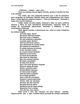 50 ANOS DEPOIS                                                 Emmanuel

          - Filhinhos... cantem... para mim...
          Entre as crianças deu-se ligeiro tumulto, quanto à escolha do hino
a ser cantado.
          Foi, então, que uma pequenita lembrou que o Sol se preparava
para mergulhar no horizonte, fazendo sentir aos companheiros que, nessa
hora, o Irmão Marinho preferira sempre o "Hino do Entardecer", ensinado a
todos com carinho fraternal.
          Então, todos, de mãos dadas, rodearam o leito, no qual a enferma
oferecia a Deus os seus derradeiros pensamentos, enquanto todos os
irmãos da comunidade observavam, chorando, a distância, a cena
comovedora e dolorosa.
          Mais alguns minutos e elevaram-se aos céus as notas cristalinas
do cântico singelo:
            Louvado sejas, Jesus!
            Na aurora cheia de orvalho,
            Que traz o dia, o trabalho,
            Em que andamos a aprender.
            Louvado sejas, Senhor!
            Pela luz das horas calmas,
            Que adormenta as nossas almas
            No instante do entardecer...
            O campo repousa em preces,
            O céu formoso cintila,
            E a nossa crença tranqüila
            Repousa no teu amor;
            É a hora da tua bênção
            Nas luzes da Natureza,
            Que nos conduz à beleza
            Do plano consolador.
            É nesta hora divina,
            Que o teu amor grande e augusto
            Dá paz à mente do justo,
            Alívio e conforto à dor!
            Amado Mestre abençoa
            A nossa prece singela,
            Faze luz sobre a procela
            Do coração pecador!
            Vem a nós! Do céu ditoso
            Ampara a nossa esperança,
            Temos sede de bonança,
            De amor, de vida e de luz!
            Na tarde feita de calma,
            Sentimos que és nosso abrigo,
            Queremos viver contigo,
            Vem até nós, meu Jesus!..
          Célia ouvia o hino das crianças, em seus últimos acordes.
Figurou-se-lhe que a sala humilde estava povoada de artistas inimitáveis.
 