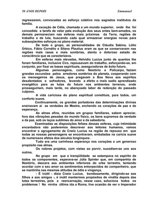 50 ANOS DEPOIS                                                Emmanuel

regressarem, convocadas ao esforço coletivo nos sagrados institutos da
família.
          A exceção de Célia, chamada a um mundo superior, onde lhe foi
concedida a tarefa de velar pela evolução dos seus entes bem-amados, os
demais permaneciam nas esferas mais próximas da Terra, regiões de
trabalho e de luta, buscando cada qual armazenar energias novas para
subseqüentes esforços no plano material.
          De todo o grupo, as personalidades de Cláudia Sabina, Lólio
Úrbico, Fábio Cornélio e Silano Plautius eram as que se conservavam nas
regiões mais rasas e mais sombrias, atento o doloroso estado de
consciência que as caracterizava.
          Em esferas mais elevadas, Helvídio Lucius junto de quantos lhe
foram familiares, inclusive Ciro, repousavam do trabalho, esforçando-se, em
conjunto, por fixar as bases espirituais, asseguradoras de êxito futuro.
          Algumas personagens, como Nestório e Policarpo, faziam
grandes excursões pelos arredores sombrios do planeta, cooperando com
os mensageiros de Jesus, que pregavam a Boa Nova aos espíritos
desalentados e sofredores, levando a efeito o mais sadio aprendizado
evangélico para as lutas do futuro nos ambientes terrenos, onde
prosseguiriam, mais tarde, no abençoado labor de redenção do passado
culposo.
          A vida cariciosa do plano espiritual constituía, para todos, um
conforto suave.
         Continuamente, os grandes portadores das determinações divinas
ensinavam aí as verdades do Mestre, enchendo os corações de paz e de
esperança.
          As almas afins, reunidas em grupos familiares, sabem apreciar,
fora das vibrações pesadas do mundo físico, os bens supremos da verdade
e da paz, sob os laços sublimes do amor e da sabedoria.
         Examinadas as disposições felizes dessas esferas, cuja intimidade
encantadora não poderemos descrever aos leitores humanos, vamos
encontrar o agrugamento de Cneio Lucius na região de repouso em que
todas as nossas personagens se encontravam, embaladas na carícia suave
de numerosos afetos dos séculos longínquos.
          Tudo era uma carinhosa esperança nos corações e um generoso
propósito nas almas.
          Os nobres projetos, com vistas ao porvir, sucediam-se uns aos
outros.
          No grupo em que a tranqüilidade se estampava no espírito de
todos os componentes, esperava-se Júlia Spinter que, em companhia de
Nestório, descera aos ambientes inferiores do orbe terrestre, tentando
acordar com o seu amor os sentimentos entorpecidos do companheiro, que
se mantinha nas mesmas atitudes de ódio e vingança.
          - É inútil - dizia Cneio Lucius, bondosamente, dirigindo-se aos
filhos e aos amigos -, é inútil mantermos propósitos de vindita depois das
lutas terrestres, pois a reencarnação, nesse caso, soluciona todos os
problemas ! Na minha última ida a Roma, tive ocasião de ver o Imperador
 