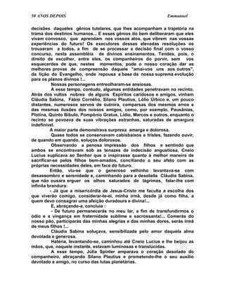 50 ANOS DEPOIS                                                 Emmanuel

decisões daqueles gênios tutelares, que lhes acompanham a trajetória na
trama dos destinos humanos... E esses gênios do bem deliberaram que eles
vivam convosco, que aprendam nos vossos atos, que vibrem nas vossas
experiências do futuro! Os executores dessas elevadas resoluções os
trouxeram a todos, a fim de se processar a decisão final com o vosso
concurso, nesta assembléia de divinos ensinamentos. Tendes, pois, o
direito de escolher, entre eles, os companheiros do porvir, sem vos
esquecerdes de que, nestes momentos, pode o nosso coração dar as
melhores provas de compreensão daquele "amai-vos uns aos outros",
da lição do Evangelho, onde repousa a base da nossa suprema evolução
para os planos divinos !...
           Nossas personagens entreolharam-se ansiosas.
           A esse tempo, contudo, algumas entidades penetravam no recinto.
Atrás dos vultos nobres de alguns Espíritos caridosos e amigos, vinham
Cláudia Sabina, Fábio Cornélio, Silano Plautius, Lólio Úrbico e, um pouco
distantes, numerosos servos de outrora, comparsas dos mesmos erros e
das mesmas ilusões dos nossos amigos, como, por exemplo, Pausânias,
Plotina, Quinto Bíbulo, Pompônio Gratus, Lídio, Marcos e outros, enquanto o
recinto se povoava de suas vibrações estranhas, saturadas de amargura
indefinível.
          A maior parte demonstrava surpresa amarga e dolorosa.
           Quase todos se conservavam cabisbaixos e tristes, fazendo ouvir,
de quando em quando, soluços dolorosos.
           Observando a penosa impressão dos filhos e sentindo que
ambos se encontravam sob as tenazes de indecisão angustiosa, Cneio
Lucius suplicava ao Senhor que o inspirasse quanto à melhor maneira de
sacrificar-se pelos filhos bem-amados, conciliando o seu afeto com as
próprias necessidades deles, em face do futuro.
          Então, viu-se que o generoso velhinho levantava-se com
desassombro e serenidade e, caminhando para a desolada Cláudia Sabina,
que não ousara erguer os olhos saturados de lágrimas, falar-lhe com
infinita brandura:
          - Já que a misericórdia de Jesus-Cristo me faculta a escolha dos
que viverão comigo, considerar-te-ei, minha irmã, desde já como filha, a
quem devo consagrar uma afeição duradoura e divina!...
           E, abraçando-a, concluía :
           - De futuro permanecerás no meu lar, a fim de transfundirmos o
ódio e a vingança em fraternidade sublime e sacrossanta!... Comerás do
nosso pão, participarás das minhas alegrias e das minhas dores, serás irmã
de meus filhos !...
           Cláudia Sabina soluçava, sensibilizada pelo amor daquela alma
devotada e generosa.
           Hatéria, levantando-se, caminhou até Cneio Lucius e lhe beijou as
mãos, que, naquele instante, estavam luminosas e translúcidas.
           A esse tempo, Júlia Spinter amparava o coração desolado do
companheiro, abraçando Silano Plautius e prometendo-lhe o seu auxílio
devotado e amigo, no curso das lutas planetárias.
 