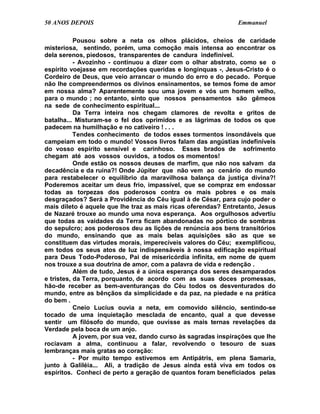 50 ANOS DEPOIS                                                 Emmanuel

           Pousou sobre a neta os olhos plácidos, cheios de caridade
misteriosa, sentindo, porém, uma comoção mais intensa ao encontrar os
dela serenos, piedosos, transparentes de candura indefinível.
           - Avozinho - continuou a dizer com o olhar abstrato, como se o
espírito voejasse em recordações queridas e longínquas -, Jesus-Cristo é o
Cordeiro de Deus, que veio arrancar o mundo do erro e do pecado. Porque
não lhe compreendermos os divinos ensinamentos, se temos fome de amor
em nossa alma? Aparentemente sou uma jovem e vós um homem velho,
para o mundo ; no entanto, sinto que nossos pensamentos são gêmeos
na sede de conhecimento espiritual...
           Da Terra inteira nos chegam clamores de revolta e gritos de
batalha... Misturam-se o fel dos oprimidos e as lágrimas de todos os que
padecem na humilhação e no cativeiro ! . . .
           Tendes conhecimento de todos esses tormentos insondáveis que
campeiam em todo o mundo! Vossos livros falam das angústias indefiníveis
do vosso espírito sensível e carinhoso. Esses brados de sofrimento
chegam até aos vossos ouvidos, a todos os momentos!
           Onde estão os nossos deuses de marfim, que não nos salvam da
decadência e da ruína?! Onde Júpiter que não vem ao cenário do mundo
para restabelecer o equilíbrio da maravilhosa balança da justiça divina?!
Poderemos aceitar um deus frio, impassível, que se compraz em endossar
todas as torpezas dos poderosos contra os mais pobres e os mais
desgraçados? Será a Providência do Céu igual à de César, para cujo poder o
mais dileto é aquele que lhe traz as mais ricas oferendas? Entretanto, Jesus
de Nazaré trouxe ao mundo uma nova esperança. Aos orgulhosos advertiu
que todas as vaidades da Terra ficam abandonadas no pórtico de sombras
do sepulcro; aos poderosos deu as lições de renúncia aos bens transitórios
do mundo, ensinando que as mais belas aquisições são as que se
constituem das virtudes morais, imperecíveis valores do Céu; exemplificou,
em todos os seus atos de luz indispensáveis à nossa edificação espiritual
para Deus Todo-Poderoso, Pai de misericórdia infinita, em nome de quem
nos trouxe a sua doutrina de amor, com a palavra de vida e redenção .
           Além de tudo, Jesus é a única esperança dos seres desamparados
e tristes, da Terra, porquanto, de acordo com as suas doces promessas,
hão-de receber as bem-aventuranças do Céu todos os desventurados do
mundo, entre as bênçãos da simplicidade e da paz, na piedade e na prática
do bem .
           Cneio Lucius ouvia a neta, em comovido silêncio, sentindo-se
tocado de uma inquietação mesclada de encanto, qual a que devesse
sentir um filósofo do mundo, que ouvisse as mais ternas revelações da
Verdade pela boca de um anjo.
           A jovem, por sua vez, dando curso às sagradas inspirações que lhe
rociavam a alma, continuou a falar, revolvendo o tesouro de suas
lembranças mais gratas ao coração:
           - Por muito tempo estivemos em Antipátris, em plena Samaria,
junto à Galiléia... Ali, a tradição de Jesus ainda está viva em todos os
espíritos. Conheci de perto a geração de quantos foram beneficiados pelas
 
