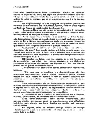 50 ANOS DEPOIS                                               Emmanuel

suas mãos misericordiosas, fiquei conhecendo a história dos leprosos,
limpos ao toque do seu amor; dos cegos em cujos olhos mortos fluiu uma
vibração nova de vida, em virtude da sua palavra carinhosa e soberana; dos
pobres de todos os matizes, que se enriqueceram da sua fé e da sua paz
espiritual.
         Nas margens do lago de suas pregações inesquecíveis, pareceu-me
ver ainda o sinal luminoso dos seus passos, quando, alma em prece, rogava
ao Mestre de Nazaré as suas bênçãos dulcificantes ! . ..
         - Mas Jesus Nazareno não era um perigoso visionário ? - perguntou
Cneio Lucius, profundamente surpreendido. - Não prometia um outro reino,
menosprezando as tradições do nosso Império ?
         - Vovô - respondeu a donzela sem se perturbar -, o Filho de Deus
não desejou jamais fundar um reino belicoso e perecível, qual o possuem os
povos da Terra. Nem se cansou jamais de esclarecer que o seu reino ainda
não é deste mundo, antes ensinou que a sua fundação se destina às almas
que desejem viver longe do torvelinho das paixões terrestres.
         Revolucionária a palavra que abençoa a todos os aflitos e
deserdados da sorte? Que manda perdoar o inimigo setenta vezes sete
vezes? Que ensina o culto a Deus com o coração, sem a pompa das
vaidades humanas? Que recomenda a humildade como penhor de todas
as realizações para o Céu ? .
          O Evangelho do Cristo, que tive ocasião de ler em fragmentos
de pergaminho, nas mãos dos nossos escravos, é um cântico de
sublimadas esperanças no caminho das lágrimas da Terra, em marcha,
porém, para as glórias sublimes do Infinito.
         O respeitável ancião esboçou um sorriso complacente, exclamando,
bondoso:
         - Filha, para nós a humildade e o desprendimento são dois
postulados desconhecidos. Nossas águias simbólicas jamais poderão
descer dos seus postos de domínio e nem os nossos costumes são
passíveis de se acomodarem ao perdão, como norma de evolução ou de
conquista...
          Tuas considerações, porém, interessam-me sobremaneira. Mas
dize-me: onde hauriste semelhantes conhecimentos ? Como pudeste banhar
o espírito nessa nova fé, a ponto de argumentares fervorosamente em
desfavor das nossas tradições mais antigas?... Conta-me tudo com a
mesma sinceridade que sempre reconheci no teu caráter!. .
          - Primeiramente, vim a conhecer os ensinamentos do Evangelho,
ouvindo, curiosamente, as conversas dos escravos de nossa casa...
          Após haver pronunciado essas palavras reticenciosas, Célia
pareceu meditar gravemente, como se experimentasse uma dificuldade
indefinível para atender aos bons desejos do querido avô, naquelas
circunstâncias .
          Em seguida, como se travasse consigo mesma um diálogo
silencioso, entre a razão e o sentimento, ruborizou-se, como receosa de
expor toda a verdade.
 