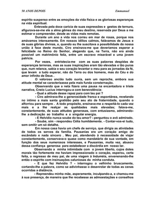 50 ANOS DEPOIS                                                  Emmanuel

espírito suspenso entre as emoções da vida física e as gloriosas esperanças
na vida espiritual.
          Enlevada pela doce carícia de suas expressões e gestos de ternura,
afigurava-se-me ele a alma gêmea do meu destino, reservada por Deus a me
estimar e compreender, desde as vidas mais remotas.
           Durante um ano a vida nos correu em mar de rosas, porque nos
amávamos intensamente. Em nossos idílios calmos, falávamos de Jesus e
de suas glórias divinas, e, quando eu lhe suscitava a possibilidade da nossa
união à face deste mundo, Ciro ensinava-me que deveríamos esperar a
felicidade no Reino do Senhor, alegando que, na Terra, não era ainda
possível um matrimônio feliz, entre um escravo miserável e uma jovem
patrícia.
           Por vezes, entristecia-me com as suas palavras despidas de
esperanças terrenas, mas as suas inspirações eram tão elevadas e tão puras
que, num relance, sabia o seu coração levantar o meu para as jornadas da fé,
que levam a tudo esperar, não da Terra ou dos homens, mas do Céu e do
amor infinito de Deus .
           O valoroso ancião tudo ouvia, sem um reproche, embora sua
atitude mental se caracterizasse pela mais funda consternação.
           Observando que a neta fizera uma pausa na encantadora e triste
narrativa, Cneio Lucius interrogou-a com benevolência:
           - Qual a atitude desse rapaz para com teu pai ?
           - Ciro admirava-lhe a generosidade franca e espontânea, revelando
no íntimo a mais santa gratidão pelo seu ato de fraternidade, quando o
alforriou para sempre . A todo propósito, ensinava-me a respeitá-lo cada vez
mais e a lhe realçar as qualidades mais elevadas; falava-me,
constantemente, de suas atitudes generosas, com entusiasmo, admirando-
lhe a dedicação ao trabalho e a singular energia.
           - E Helvídio nunca soube do teu amor? - perguntou o avô admirado.
           - Soube, sim - respondeu Célia humildemente. - Contar-vos-ei tudo,
sem omitir um só detalhe.
           Em nossa casa havia um chefe de serviço, que dirigia as atividades
de todos os servos da família. Pausanias era um coração amigo do
escândalo e nada sincero . Meu pai, atendendo à necessidade de viajar
constantemente, conservava-o quase como mandatário de sua vontade, em
função dos seus numerosos interesses, e Pausanias, muita vez, abusou
dessa confiança generosa para estabelecer a discórdia em nosso lar.
          Observando a minha intimidade com o jovem liberto, cujos dotes
morais tão fortemente me haviam impressionado o coração, esperou, certa
feita, o regresso de meu pai, de uma viagem à Induméia, envenenando-lhe
então o espírito com insinuações caluniosas da minha conduta.
          - E que fez Helvídio ? - interrogou o velhinho bruscamente,
cortando-lhe a palavra, como se adivinhasse o desenrolar de todas as cenas
ocorridas a distância.
          - Repreendeu minha mãe, asperamente, inculpando-a, e chamou-me
à sua presença, de maneira que lhe recebesse as admoestações e conselhos
 