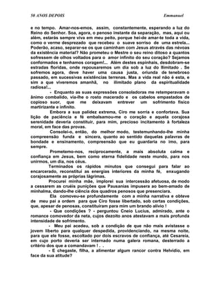 50 ANOS DEPOIS                                                Emmanuel

e no tempo. Amar-nos-emos, assim, constantemente, esperando a luz do
Reino do Senhor. Soa, agora, o penoso instante da separação, mas, aqui ou
além, estarás sempre viva em meu peito, porque hei-de amar-te toda a vida,
como o verme desprezado que recebeu o suave sorriso de uma estrela...
Poderão, acaso, separar-se os que caminham com Jesus através das névoas
da existência material? Não prometeu o Mestre o seu reino ditoso a quantos
sofressem de olhos voltados para o amor infinito do seu coração? Sejamos
conformados e tenhamos coragem!... Além destes espinhais, desdobram-se
estradas floridas, onde repousaremos um dia sob a luz do Ilimitado . Se
sofremos agora, deve haver uma causa justa, oriunda de tenebroso
passado, em sucessivas existências terrenas. Mas a vida real não é esta, e
sim a que viveremos amanhã, no ilimitado plano da espiritualidade
radiosa!...
           - Enquanto as suas expressões consoladoras me retemperavam o
ânimo combalido, via-lhe o rosto macerado e os cabelos empastados de
copioso suor, que me deixavam entrever um sofrimento físico
martirizante e infinito.
           Embora a sua palidez extrema, Ciro me sorria e confortava. Sua
lição de paciência e fé embalsamou-me o coração e aquela corajosa
serenidade deveria constituir, para mim, precioso incitamento à fortaleza
moral, em face das provas.
           Consolei-o, então, do melhor modo, testemunhando-lhe minha
compreensão funda e sincera, quanto ao sentido daquelas palavras de
bondade e ensinamento, compreensão que eu guardaria no imo, para
sempre.
           Prometemo-nos, reciprocamente, a mais absoluta calma e
confiança em Jesus, bem como eterna fidelidade neste mundo, para nos
unirmos, um dia, nos céus.
          Terminados os rápidos minutos que consegui para falar ao
encarcerado, reconstituí as energias interiores da minha fé, enxugando
corajosamente as próprias lágrimas.
          Procurei minha mãe, implorei sua intercessão afetuosa, de modo
a cessarem as cruéis punições que Pausanias impusera ao bem-amado de
minhalma, dando-lhe ciência dos quadros penosos que presenciara.
           Ela comoveu-se profundamente com a minha narrativa e obteve
de meu pai a ordem para que Ciro fosse libertado, sob certas condições,
que, apesar de penosas, constituíram para mim um brando alívio !
           - Que condições ? - perguntou Cneio Lucius, admirado, ante o
romance comovedor da neta, cujos dezoito anos atestavam a mais profunda
intensidade de sofrimento.
          - Meu pai acedeu, sob a condição de que não mais avistasse o
jovem liberto para qualquer despedida, providenciando, na mesma noite,
para que ele fosse, escoltado por dois escravos de confiança, até Cesareia,
em cujo porto deveria ser internado numa galera romana, desterrado a
critério dos que a comandavam ! . .
          - E chegaste, filha, a alimentar algum rancor contra Helvídio, em
face da sua atitude?
 