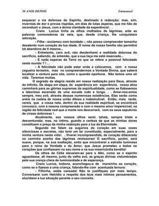 50 ANOS DEPOIS                                                Emmanuel

esquecer a via dolorosa do Espírito, destinado à redenção; mas, sim,
invernias de dor e provas ríspidas, em dias de lutas ásperas, que me hão de
reconduzir a Jesus, com a divina claridade da experiência!. .
           Cneio Lucius tinha os olhos molhados de lágrimas, ante as
palavras comovedoras da neta, que, desde criança, lhe conquistara
adoração.
          - Filha - exclamou com bondade -, não posso compreender tamanho
desalento num coração da tua idade. O nome de nossa família não permitirá
tal abandono de ti mesma...
          - Entretanto, caro avô, não desdenharei a realidade dolorosa do
sacrifício, sabendo, de antemão, que a sua taça me está reservada...
          - E nada esperas da Terra no que se refere a possível felicidade
neste mundo ? ! . .
          - A felicidade não pode estar onde a colocamos, com a nossa
cegueira terrestre, mas no compreendermos a Vontade Divina, que saberá
localizar a ventura para nós, como e quando oportuna. Não temos uma só
vida. Teremos muitas.
        O segredo da alegria reside em nossa realização para Deus, através
do Infinito. De etapa em etapa, de experiência em experiência, nossa alma
caminhará para as glórias supremas da espiritualidade, como se fizéssemos
a laboriosa ascensão de uma escada rude e longa. . . Amar-nos-emos
sempre, meu avô, através dessas numerosas existências. Elas serão como
anéis na cadeia de nossa união ditosa e indestrutível. Então, mais tarde,
vereis que a vossa neta, dentro da sua realidade espiritual, se encontrará
convosco, com a mesma compreensão e com o mesmo amor imperecível, na
região da felicidade real que a morte nos descerrará, com os seus sepulcros
de cinzas dolorosas ! .
          Atualmente, aos vossos olhos serei, talvez, sempre triste e
desventurada; mas, no íntimo, guardo a certeza de que as minhas dores
constituem o preço da minha redenção para a luz da Eternidade.
          Segundo me falam os augúrios do coração em suas vozes
silenciosas e secretas, não terei um lar constituído, especialmente, para a
minha ventura nesta vida!. . Viverei incompreendida, de coração dilacerado
no caminho acerbo das lágrimas remissoras! O sacrifício, porém, será
suave, porque, na sua exaltação, sinto que encontrarei a estrada luminosa
para o reino da Verdade e do Amor, que Jesus prometeu a todos os
corações que confiassem no seu nome e na sua misericórdia bendita!
          Os olhos de Célia elevaram-se para o Alto, como se o espírito
aguardasse, ali mesmo, junto do velho avô, as graças divinas vislumbradas
pela sua crença cheia de luminosidade e de esperança.
           Cneio Lucius, todavia, aconchegou-a de mansinho ao coração,
como se o fizesse a uma criança, falando-lhe com acentuada ternura:
          - Filhinha, estás cansada! Não te justifiques por mais tempo.
Conversarei com Helvídio a respeito dos teus mais íntimos pensamentos,
elucidarei a tua situação perante o seu conceito.
 