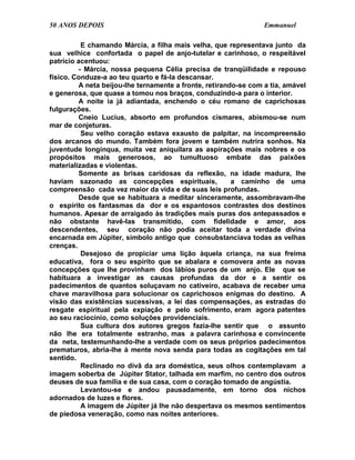 50 ANOS DEPOIS                                                    Emmanuel

           E chamando Márcia, a filha mais velha, que representava junto da
sua velhice confortada o papel de anjo-tutelar e carinhoso, o respeitável
patrício acentuou:
          - Márcia, nossa pequena Célia precisa de tranqüilidade e repouso
físico. Conduze-a ao teu quarto e fá-la descansar.
          A neta beijou-lhe ternamente a fronte, retirando-se com a tia, amável
e generosa, que quase a tomou nos braços, conduzindo-a para o interior.
          A noite ia já adiantada, enchendo o céu romano de caprichosas
fulgurações.
          Cneio Lucius, absorto em profundos cismares, abismou-se num
mar de conjeturas.
           Seu velho coração estava exausto de palpitar, na incompreensão
dos arcanos do mundo. Também fora jovem e também nutrira sonhos. Na
juventude longínqua, muita vez aniquilara as aspirações mais nobres e os
propósitos mais generosos, ao tumultuoso embate das paixões
materializadas e violentas.
          Somente as brisas caridosas da reflexão, na idade madura, lhe
haviam sazonado as concepções espirituais,               a caminho de uma
compreensão cada vez maior da vida e de suas leis profundas.
          Desde que se habituara a meditar sinceramente, assombravam-lhe
o espírito os fantasmas da dor e os espantosos contrastes dos destinos
humanos. Apesar de arraigado às tradições mais puras dos antepassados e
não obstante havê-las transmitido, com fidelidade e amor, aos
descendentes, seu coração não podia aceitar toda a verdade divina
encarnada em Júpiter, símbolo antigo que consubstanciava todas as velhas
crenças.
           Desejoso de propiciar uma lição àquela criança, na sua freima
educativa, fora o seu espírito que se abalara e comovera ante as novas
concepções que lhe provinham dos lábios puros de um anjo. Ele que se
habituara a investigar as causas profundas da dor e a sentir os
padecimentos de quantos soluçavam no cativeiro, acabava de receber uma
chave maravilhosa para solucionar os caprichosos enigmas do destino. A
visão das existências sucessivas, a lei das compensações, as estradas do
resgate espiritual pela expiação e pelo sofrimento, eram agora patentes
ao seu raciocínio, como soluções providenciais.
           Sua cultura dos autores gregos fazia-lhe sentir que o assunto
não lhe era totalmente estranho, mas a palavra carinhosa e convincente
da neta, testemunhando-lhe a verdade com os seus próprios padecimentos
prematuros, abria-lhe à mente nova senda para todas as cogitações em tal
sentido.
           Reclinado no divã da ara doméstica, seus olhos contemplavam a
imagem soberba de Júpiter Stator, talhada em marfim, no centro dos outros
deuses de sua família e de sua casa, com o coração tomado de angústia.
           Levantou-se e andou pausadamente, em torno dos nichos
adornados de luzes e flores.
           A imagem de Júpiter já lhe não despertava os mesmos sentimentos
de piedosa veneração, como nas noites anteriores.
 