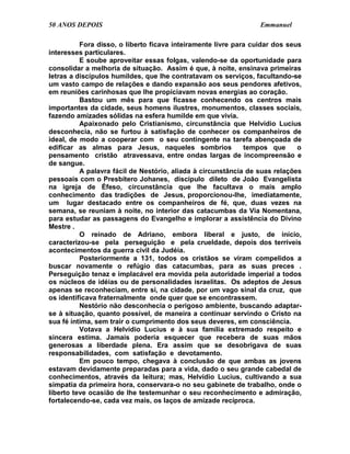 50 ANOS DEPOIS                                                   Emmanuel

          Fora disso, o liberto ficava inteiramente livre para cuidar dos seus
interesses particulares.
          E soube aproveitar essas folgas, valendo-se da oportunidade para
consolidar a melhoria de situação. Assim é que, à noite, ensinava primeiras
letras a discípulos humildes, que lhe contratavam os serviços, facultando-se
um vasto campo de relações e dando expansão aos seus pendores afetivos,
em reuniões carinhosas que lhe propiciavam novas energias ao coração.
          Bastou um mês para que ficasse conhecendo os centros mais
importantes da cidade, seus homens ilustres, monumentos, classes sociais,
fazendo amizades sólidas na esfera humilde em que vivia.
          Apaixonado pelo Cristianismo, circunstância que Helvídio Lucius
desconhecia, não se furtou à satisfação de conhecer os companheiros de
ideal, de modo a cooperar com o seu contingente na tarefa abençoada de
edificar as almas para Jesus, naqueles sombrios              tempos que      o
pensamento cristão atravessava, entre ondas largas de incompreensão e
de sangue.
          A palavra fácil de Nestório, aliada à circunstância de suas relações
pessoais com o Presbítero Johanes, discípulo dileto de João Evangelista
na igreja de Éfeso, circunstância que lhe facultava o mais amplo
conhecimento das tradições de Jesus, proporcionou-lhe, imediatamente,
um lugar destacado entre os companheiros de fé, que, duas vezes na
semana, se reuniam à noite, no interior das catacumbas da Via Nomentana,
para estudar as passagens do Evangelho e implorar a assistência do Divino
Mestre .
          O reinado de Adriano, embora liberal e justo, de início,
caracterizou-se pela perseguição e pela crueldade, depois dos terríveis
acontecimentos da guerra civil da Judéia.
          Posteriormente a 131, todos os cristãos se viram compelidos a
buscar novamente o refúgio das catacumbas, para as suas preces .
Perseguição tenaz e implacável era movida pela autoridade imperial a todos
os núcleos de idéias ou de personalidades israelitas. Os adeptos de Jesus
apenas se reconheciam, entre si, na cidade, por um vago sinal da cruz, que
os identificava fraternalmente onde quer que se encontrassem.
          Nestório não desconhecia o perigoso ambiente, buscando adaptar-
se à situação, quanto possível, de maneira a continuar servindo o Cristo na
sua fé íntima, sem trair o cumprimento dos seus deveres, em consciência.
          Votava a Helvídio Lucius e à sua família extremado respeito e
sincera estima. Jamais poderia esquecer que recebera de suas mãos
generosas a liberdade plena. Era assim que se desobrigava de suas
responsabilidades, com satisfação e devotamento.
          Em pouco tempo, chegava à conclusão de que ambas as jovens
estavam devidamente preparadas para a vida, dado o seu grande cabedal de
conhecimentos, através da leitura; mas, Helvídio Lucius, cultivando a sua
simpatia da primeira hora, conservara-o no seu gabinete de trabalho, onde o
liberto teve ocasião de lhe testemunhar o seu reconhecimento e admiração,
fortalecendo-se, cada vez mais, os laços de amizade recíproca.
 