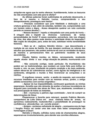 50 ANOS DEPOIS                                                  Emmanuel

aniquilar-me agora que te venho oferecer, humildemente, todos os tesouros
da vida amontoados com zelo para te ofertar?
          As últimas palavras foram sublinhadas de profundo desencanto, à
face de si mesma, e Helvídio Lucius, compreendendo o seu
desapontamento, prosseguiu sem hesitar:
          - Precisais considerar que jurei fidelidade e dedicação a uma
criatura generosa e leal, além de estardes, também vós, comprometida com
um homem nobre e digno . Acaso desejaríeis quebrar um voto contraído
perante os nossos deuses?...
          - Nossos deuses? - repetiu a interpelada com uma ponta de ironia. -
E chegam eles a impedir os           divórcios     numerosos      de  tantas
personalidades da Corte? E esses exemplos, porventura, não nos chegam
de cima, dos altos postos onde domina a autoridade direta do Imperador?
Não cogito de situações, para, antes de tudo, satisfazer minha sensibilidade
feminina.
          - Bem se vê - replicou Helvídio irônico - que desconheceis a
tradição de um nome de família. Os que desejam continuar os valores dos
séculos que passaram, não podem aventurar-se com as novidades da época,
de maneira a permanecerem fiéis ao patrimônio recebido de seus
ascendentes.
          Cláudia Sabina mordeu os lábios, nervosamente, recebendo
aquela alusão direta à sua antiga situação de plebéia, murmurando com
altivez:
          - Não concordo contigo, neste particular. Os triunfadores não
podem ser os tradicionalistas, que recebem um nome feito para brilhar no
mundo e, sim, os que, triunfando da própria condição e do meio ambiente,
sabem elevar-se às culminâncias sociais, como águias da inteligência e do
sentimento, obrigando o mundo a lhes reverenciar as conquistas e os
méritos.
          O orgulhoso romano sentiu a azedia da resposta, sem encontrar
recursos imediatos para revidar com as mesmas armas, porém, a antiga
plebéia acrescentou com sorriso enigmático :
          - Apesar da tua impassibilidade, continuarei guardando as minhas
esperanças. Acredito que não deixarás de aceitar a honrosa incumbência de
Augusto para conclusão das obras de Tibur, que, atualmente, constituem a
sua preocupação de todos os instantes.
          - Sim - murmurou o patrício algo contristado -, terei de cumprir as
determinações de César.
          Preparava-se a favorita para retorquir, quando Publício Marcelo,
companheiro de Lólio Úrbico em        seus notáveis feitos de armas, se
aproximou ruidosamente, roubando-lhes a possibilidade de prosseguir na
confidência e atirando-lhes um convite amável :
          - Amigos - exclamou esfuziante de alegria -, acerquemo-nos do lago
! Vergílio Prisco vai cantar uma das suas mais belas composições em
homenagem a César!
          Helvídio e Cláudia, colhidos numa onda de chamamentos alegres,
separaram-se involuntariamente, para atender aos convites afetuosos.
 