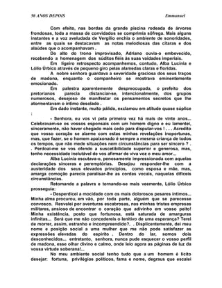 50 ANOS DEPOIS                                                 Emmanuel

           Com efeito, nas bordas da grande piscina rodeada de árvores
frondosas, toda a massa de convidados se comprimia sôfrega. Mais alguns
instantes e a voz aveludada de Vergílio enchia o ambiente de sonoridades,
entre as quais se destacavam as notas melodiosas das cítaras e dos
alaúdes que o acompanhavam .
           Do alto do trono improvisado, Adriano ouvia-o embevecido,
recebendo a homenagem dos súditos fiéis às suas vaidades imperiais.
           Em ligeiro retrospecto acompanhemos, contudo, Alba Lucínia e
Lólio Úrbico através de pequeno giro pelas alamedas claras e floridas.
           A nobre senhora guardava a severidade graciosa dos seus traços
de madona, enquanto o companheiro se mostrava eminentemente
emocionado.
           Em palestra aparentemente despreocupada, o prefeito dos
pretorianos       parecia    distanciar-se, intencionalmente, dos grupos
numerosos, desejoso de manifestar os pensamentos secretos que lhe
atormentavam o íntimo desolado .
           Em dado instante, muito pálido, exclamou em atitude quase súplice
:
           - Senhora, eu vos vi pela primeira vez há mais de vinte anos...
Celebravam-se os vossos esponsais com um homem digno e eu lamentei,
sinceramente, não haver chegado mais cedo para disputar-vos ! . . . Acredito
que vosso coração se alarme com estas minhas revelações inoportunas,
mas, que fazer, se o homem apaixonado é sempre a mesma criança de todos
os tempos, que não mede situações nem circunstâncias para ser sincero ? .
. Perdoai-me se vos ofendo a suscetibilidade superior e generosa, mas,
tenho necessidade inelutável de vos afirmar de viva voz o meu amor...
           Alba Lucínia escutava-o, penosamente impressionada com aquelas
declarações sinceras e peremptórias. Desejou responder-lhe com a
austeridade dos seus elevados princípios, como esposa e mãe, mas,
amarga comoção parecia paralisar-lhe as cordas vocais, naquelas difíceis
circunstâncias.
           Retomando a palavra e tornando-se mais veemente, Lólio Úrbico
prosseguia:
           - Desperdicei a mocidade com os mais dolorosos pesares íntimos...
Minha alma procurou, em vão, por toda parte, alguém que se parecesse
convosco. Resvalei por aventuras escabrosas, nas minhas tristes empresas
militares, ansioso de encontrar o coração que adivinho em vosso peito!
Minha existência, posto que fortunosa, está saturada de amarguras
infinitas... Será que me não concedereis o lenitivo de uma esperança? Terei
de morrer, assim, estranho e incompreendido?. . Displicentemente, dei meu
nome e posição social a uma mulher que me não pode satisfazer as
expressões elevadas do espírito . Dentro do lar, somos dois
desconhecidos... entretanto, senhora, nunca pude esquecer o vosso perfil
de madona, esse olhar divino e calmo, onde leio agora as páginas de luz da
vossa virtude soberana!...
           No meu ambiente social tenho tudo que a um homem é lícito
desejar: fortuna, privilégios políticos, fama e nome, degraus que escalei
 