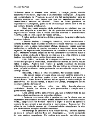 50 ANOS DEPOIS                                                 Emmanuel

facilmente entre as classes mais nobres; o coração, porém, vive em
desalento irremediável, aspirando a uma felicidade inatingível. . . Enquanto
vos conserváveis na Província, possível me foi contemporizar com os
próprios amargores ; mas, depois que, vos revi, experimento nalma um
desencadeado Vesúvio de chamas!... Tenho as noites povoadas de
inquietações e amarguras, quais as de um náufrago, vendo além a ilha da
sua ventura, distante e inatingível .
          Dizei que vosso coração há-de acolher-me as súplicas; que me
vereis com simpatia ao vosso lado. Se não puderdes retribuir esta paixão,
enganai-me ao menos com a vossa amizade honrosa e enobrecedora,
reconhecendo em mim algum de vossos servos...
         A nobre senhora tornara-se lívida, o coração, lhe pulsava alarmado,
em ritmo violento :
         - Senhor Prefeito - conseguiu balbuciar, quase desfalecente -,
lamento bastante haver inspirado sentimentos dessa natureza e não posso
honrar-me com a vossa homenagem afetiva, porquanto vossas palavras
evidenciam a violência de paixão insensata e desastrosa. Meus deveres
sagrados, de, esposa e mãe, impedem-me de considerar quanto acabais de
dizer. Mantenho sincero propósito de vos considerar o cavalheiro ilustre e
digno, o amigo dedicado e honesto de meu pai e de meu marido, a cujo
destino, por afeição natural, estou ligada para sempre.
          Lólio Úrbico, habituado às transigências femininas da Corte, em
face da sua posição e predicados, empalideceu de súbito, ao ouvir a recusa
nobre e digna. Avaliou num relance o quilate espiritual da criatura
ardentemente cobiçada há tantos anos. No seu íntimo, de mistura com o
amor, próprio humilhado, havia igualmente um ressaibo de vergonha para
consigo mesmo.
          Baixando, todavia, o olhar despeitado, falou quase súplice :
          - Não desejo passar a vossos olhos como um espírito grosseiro e
incompreensivo! A verdade, porém, é que continuarei a vos amar da
mesma forma. Vossa formal e delicada recusa agrava a minha ambição de
possuir-vos. Por quanto tempo, ó deuses do Olimpo, prosseguirei assim,
incompreendido e torturado?
          Erguendo os olhos, notou que Alba Lucínia chorava,
contristada. Aquela dor serena e justa penetrou-lhe o coração qual o
gume de uma espada.
          Lólio Úrbico sentiu, pela primeira vez, que a materialidade de sua
paixão produzia sentimentos de angústia e piedade.
          - Senhora - exclamou aflito -, perdoai se vos fiz chorar com as
expressões mal-avisadas dos meus tristes padecimentos. Quero-vos muito,
muito... Desposastes um homem honesto e digno e acabo de cometer a
loucura de vos propor a sua desonra e desventura... Perdoai-me! Fui
vítima de um instante penoso de criminosa insânia... Apiedai-vos de mim,
que tenho vivido até agora abatido e desolado.
          Um mendigo do Esquilino é mais feliz do que eu, embora estenda
as mãos à caridade pública! Sou um desgraçado . . . tende compaixão
do meu padecer angustioso. Por muitos anos guardei no íntimo estas
 