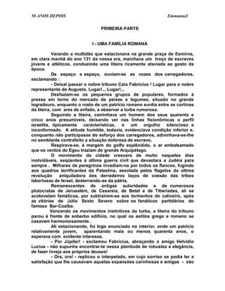 50 ANOS DEPOIS                                                    Emmanuel

                                 PRIMEIRA PARTE


                             I - UMA FAMÍLIA ROMANA

           Varando a multidão que estacionava na grande praça de Esmirna,
em clara manhã do ano 131 da nossa era, marchava um troço de escravos
jovens e atléticos, conduzindo uma liteira ricamente ataviada ao gosto da
época.
           De espaço a espaço, ouviam-se as vozes dos carregadores,
exclamando :
           - Deixai passar o nobre tribuno Caio Fabrícius ! Lugar para o nobre
representante de Augusto. Lugar!... Lugar!...
           Desfaziam-se os pequenos grupos de populares, formados à
pressa em torno do mercado de peixes e legumes, situado no grande
logradouro, enquanto o rosto de um patrício romano surdia entre as cortinas
da liteira, com ares de enfado, a observar a turba rumorosa.
           Seguindo a liteira, caminhava um homem dos seus quarenta e
cinco anos presumíveis, deixando ver nas linhas fisionômicas o perfil
israelita, tipicamente características, e um orgulho silencioso e
inconformado. A atitude humilde, todavia, evidenciava condição inferior e,
conquanto não participasse do esforço dos carregadores, adivinhava-se-lhe
no semblante contrafeito a situação dolorosa de escravo.
           Respirava-se, à margem do golfo esplêndido, o ar embalsamado
que os ventos do Egeu traziam do grande Arquipélago.
           O movimento da cidade crescera de muito naqueles dias
inolvidáveis, seqüentes à última guerra civil que devastara a Judéia para
sempre . Milhares de peregrinos invadiam-na por todos os flancos, fugindo
aos quadros terrificantes da Palestina, assolada pelos flagelos da última
revolução      aniquiladora dos derradeiros laços de coesão das tribos
laboriosas de Israel, desterrando-as da pátria.
           Remanescentes de antigas autoridades e de numerosos
plutocratas de Jerusalém, de Cesareia, de Betel e de Tiberíades, ali se
acotovelam famélicos, por subtraírem-se aos tormentos do cativeiro, após
as vitórias de Júlio Sexto Severo sobre os fanáticos partidários do
famoso Bar-Coziba.
          Vencendo os movimentos instintivos da turba, a liteira do tribuno
parou à frente de soberbo edifício, no qual os estilos grego e romano se
casavam harmoniosamente .
           Ali estacionando, foi logo anunciado no interior, onde um patrício
relativamente jovem,        aparentando mais ou menos quarenta anos, o
esperava com evidente interesse.
           - Por Júpiter! - exclamou Fabrícius, abraçando o amigo Helvídio
Lucius - não supunha encontrar-te nessa plenitude de robustez e elegância,
de fazer inveja aos próprios deuses!
           - Ora, ora! - replicou o interpelado, em cujo sorriso se podia ler a
satisfação que lhe causavam aquelas expansões carinhosas e amigas - são
 