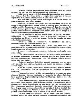 50 ANOS DEPOIS                                                  Emmanuel

          Acredita, querida, que alimento o maior desejo de voltar ao nosso
remanso de paz, no seio da Natureza calma e generosa!. .
          Alba Lucínia ouvia-o, aliviada das próprias angústias. Uma lágrima
lhe brilhava à flor dos olhos, tinha o coração alvoroçado com a risonha
expectativa de regressar à tranqüilidade da vida provinciana.
         Não obstante o júbilo dessas esperanças, sua atitude mental se
caracterizava pela mais funda reflexão .
         - Helvídio - exclamou confortada -, essa perspectiva de voltarmos ao
ambiente campestre, com a nossa ventura e o nosso amor, consola-me o
espírito abatido. Mas, ouve-me: e os nossos deveres? Que dirá meu pai da
nossa atitude, depois de haver lutado tanto para reajustar tua situação à
política administrativa do Império? Enfim, desejo saber se não chegaste a
assumir qualquer compromisso mais sério .
          Em lhe ouvindo as serenas ponderações, o patrício recordou,
subitamente,     o     compromisso      com o Imperador, concernente às
construções de Tibur, e sentiu-se gelado, depois da eclosão de suas
entusiásticas esperanças.
          Informou, então, à companheira, da solicitação do César,
respondendo-lhe ela com um suspiro de pesar.
          - Neste caso - exclamou Alba Lucínia com uma ponta de
contrariedade nas expressões familiares -, é tarde para cogitarmos do nosso
imediato regresso à Província.
         O marido reconheceu, com mágoa, a justeza da ponderação, mas,
acrescentou:
          - Em última análise, falarei amanhã a Fábio Cornélio, expondo-lhe
as minhas apreensões a respeito e, mesmo que ele não aprove nosso
regresso, mantenhamos esperanças, pois os deuses hão-de permitir
nossa volta mais tarde!.
          Embora a profunda intimidade daquele desabafo, nem um nem
outro se sentiu com a coragem precisa para revelar as penosas emoções
daquela noite .
         E, no dia seguinte, ambos ainda se ressentiam do primeiro embate
das lutas sentimentais que os aguardavam no ambiente da grande
metrópole.
          Procurando o sogro, Helvídio Lucius expôs-lhe, sem reservas, seus
planos e desejos. Além de manifestar o propósito de voltar à Palestina,
falou igualmente da pretensão imperial de lhe utilizar os préstimos pessoais
nas obras de Tibur.
          Fábio Cornélio recebeu aquelas alegações tomado de surpresa,
reprovando os projetos do genro e encarecendo-lhe que semelhante alvitre
demonstrava muita infantilidade da sua parte, em tais circunstâncias.
Não estava com a posição financeira consolidada? Não representava um
fator de paz a sua permanência em Roma, ao lado de toda a família? Não
conseguira as graças de Adriano, a ponto de se integrar no mecanismo
político-administrativo com todas as honras de um tribuno militar ?
          Em face da recusa obstinada, em voz baixa e em tom discreto,
Helvídio relatou ao sogro as suas aventuras da mocidade, dizendo-lhe das
 