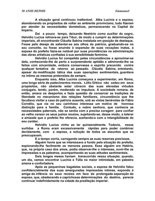 50 ANOS DEPOIS                                                   Emmanuel

         A situação geral continuou inalterável. Alba Lucínia e o esposo,
abandonando os propósitos de voltar ao ambiente provinciano, tudo fizeram
por atender às necessidades domésticas, permanecendo na Capital do
Império.
         Daí a pouco tempo, deixando Nestório como auxiliar do sogro,
Helvídio Lucius retirava-se para Tibur, de modo a cumprir as determinações
imperiais, ali encontrando Cláudia Sabina instalada em posição de destaque.
Fosse pelo desejo de salientar-se aos olhos do patrício, graduando-se no
seu conceito, ou fosse anuindo à expansão de suas vocações inatas, a
esposa do prefeito fazia-se notável por suas providências na administração
das obras artísticas confiadas à sua sensibilidade feminina.
         Helvídio Lucius foi compelido pelas circunstâncias a aproximar-se
dela, conhecendo-lhe de perto a surpreendente aptidão e admirando-lhe os
feitos com sinceridade, embora conservasse o espírito precavido contra
qualquer tentativa de retorno ao passado. Cláudia Sabina, entretanto,
apesar da modificação tática das suas operações sentimentais, guardava
no íntimo as mesmas pretensões de sempre.
         Enquanto isso, Alba Lucínia começava a experimentar, em Roma,
uma longa série de padecimentos morais. Lólio Úrbico não cedeu em seus
propósitos, não obstante estar cônscio das suas elevadas virtudes
conjugais, tendo, porém, moderado os impulsos. A sociedade romana, de
então, amava os desportos e fazia questão de conservar as tradições de
liberdade no mecanismo das relações familiares, circunstância que lhe
facultava visitar a casa do patrício ausente, sob as vistas benévolas de Fábio
Cornélio, que via no seu carinhoso interesse um motivo de honrosa
distinção para a família. Contudo, a nobre senhora, que conhecia as
necessidades paternais, não se sentia com a precisa coragem para confiar
ao velho censor os seus justos receios, sujeitando-se, desse modo, a tolerar
a amizade que o prefeito lhe oferecia, aceitando-a com a intangibilidade do
seu caráter.
         Helvídio Lucius vinha ao lar quinzenalmente. Todavia, essas
surtidas a Roma eram excessivamente rápidas para poder combinar
devidamente, com a esposa, a solução de todos os assuntos que os
preocupavam.
         E o tempo corria, carregando sempre as suas reservas preciosas.
         Alguém havia que se interessava a fundo pela situação do prefeito,
espionando-lhe facilmente os menores passos. Esse alguém era Hatéria,
que, na própria casa dos amos, podia observar-lhe o interesse, ouvir-lhe as
impressões e as palestras, acompanhando as suas atitudes sentimentais.
         Dois longos meses haviam transcorrido nessa situação, quando,
um dia, vamos encontrar Lucínia e Túlia na maior intimidade, em palestra
amena e confortadora.
         Após as pequeninas bagatelas sociais, a esposa de Helvídio falou
confidencialmente das suas amarguradas impressões íntimas, expondo à
amiga da infância os seus receios em face da prolongada separação do
esposo, que, obedecendo a caprichosas determinações do destino, parecia
continuar indefinidamente na cidade da predileção imperial .
 