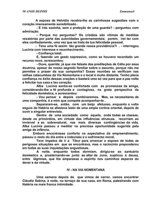 50 ANOS DEPOIS                                                    Emmanuel

          A esposa de Helvídio recebia-lhe as carinhosas sugestões com o
coração imensamente sensibilizado .
           - E irás sozinha, sem a proteção de uma guarda? - perguntou com
admiração.
           - Porque mo perguntas? Os cristãos são vítimas de medidas
vexatórias por parte das autoridades governamentais; porém, irei ter com
eles confiadamente, uma vez que se trata da tua felicidade pessoal.
          - Tens uma fé assim tão grande nessa providência?! . - interrogou
Lucínia com interesse e reconhecimento.
           - Confiança total.
           E, fazendo um gesto expressivo, como se houvera recordado um
recurso novo, acrescentou:
           - Ouve, querida: já que me falaste das predileções de Célia por essa
doutrina, apesar do nosso segredo familiar sobre o assunto, porque não me
permites o prazer da sua companhia? Essas reuniões se verificam nas
velhas catacumbas da Via Nomentana e o local é muito distante. Tenho plena
confiança no êxito dessas orações e bastará uma só vez para que a paz volte
a felicitar tua casa e teu coração.
           Alba Lucínia sentia-se confortada com as promessas da amiga,
considerando-lhe a fé profunda e contagiosa, na grata perspectiva da
felicidade doméstica, e acrescentou:
           - Vou pensar e depois combinaremos. Mas, se necessitares de
uma companhia, é a mim que compete acompanhar-te .
           Separaram-se, então, com um beijo afetuoso, enquanto o vulto
esguio de Hatéria se afastava lesto de uma ampla cortina oriental, depois de
ouvir a singular entrevista.
           Dentro de uma sociedade como aquela, onde todas as classes,
desde os primórdios, em virtude das influências etruscas, recorriam ao
invisível e ao sobrenatural, nas mais diversas contingências da vida,
Alba Lucínia passou a meditar na preciosa oportunidade sugerida pela
amiga de infância.
         Embora encontrasse conforto na expectativa do empreendimento,
passou o resto do dia entre a indecisão e o sofrimento moral.
           Teve ímpetos de ir a Tibur para arrancar o esposo de todas as
perigosas situações em que se encontrava, mas o raciocínio preponderou
em todas as suas inquietações angustiosas.
           A noite, enquanto todos dormiam, dirigiu-se ao santuário
doméstico e, prosternando-se junto ao altar de Juno, suplicou à deusa,
entre lágrimas, que lhe amparasse o espírito nos caminhos ásperos do
dever e da virtude.

                              IV - NA VIA NOMENTANA

         Uma semana depois do que vimos de narrar, vamos encontrar
Cláudia Sabina, à noite, no terraço de sua casa, em Roma, palestrando com
Hatéria na mais franca intimidade.
 