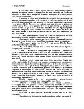 50 ANOS DEPOIS                                                    Emmanuel

           A consulente abriu a bolsa repleta, deixando cair grande porção de
moedas na trípode, como se despejasse ali uma catadupa de sestércios,
enquanto a velha bruxa arregalava os olhos, na cupidez e na ambição dos
seus baixos sentimentos.
           - Senhora - disse ela desejosa de alcançar os proventos de tão
grandes recursos financeiros -, já vos dei o primeiro conselho, que é o da
sabedoria que me assiste; mas também sou humana e quero corresponder à
vossa generosidade. Conheço os projetos que vos animam e procurarei
auxiliar-vos, a fim de que possais levá-los a bom termo !... Cumpre-me,
porém, esclarecer que a vossa rival está assistida por uma figura angélica,
embora eu não possa saber se essa criatura vive na Terra ou no Céu. No
meu poder oculto, vi a mulher que odiais nimbada pela aura intensa de um
anjo, junto dela.
           E, como se estivesse travando um duelo de consciência, em face
da invejável situação financeira da consulente, acrescentou:
           - Precisamos muito cuidado, senhora. . . Essa criatura celeste pode
defender a vossa rival de todos os sofrimentos estranhos ao seu destino...
           - Mas, como pode ser isso ? ! - perguntou Cláudia Sabina
profundamente impressionada.
           - Não terá filhos a vossa rival e, entre eles, não existirá algum de
coração puro e piedoso?
           - Sim - exclamou a interpelada algo contrafeita -, embora não
saiba se alguma de suas filhas se encontra em tais condições. Entretanto,
não venho aqui para cuidar desse assunto e sim do meu próprio interesse
passional. Porque me falas, pois, dessa defesa angélica incompreensível
para mim?
           - Senhora, hei-de ajudar-vos com todas as minhas forças, pois
tenho necessidade de dinheiro para atender a necessidades numerosas e
prementes, mas devo afiançar-vos que correremos o risco de perder nosso
esforço, porque um anjo de Deus pode aparar os golpes do mal, visto não
existir o sofrimento qual o entendemos, para os seus corações purificados.
Enquanto a inquietação e a dor podem arrastar as almas vulgares ao
torvelinho das paixões e padecimentos do mundo, o Espírito que se redimiu
realizou em si a edificação da fé, que o liga a Deus Todo-Poderoso. Para
esses corações imaculados, senhora, a Terra não pode engendrar o
tormento ou o desespero !
           Cláudia     escutava-lhe     as     ponderações,     eminentemente
impressionada, mas, observou com o seu espírito expedito :
          - Plotina, eu prefiro não acreditar nessa defesa, aceitando a
cooperação dos teus poderes ocultos, plenamente confiada no êxito de
minhas pretensões. Não me faças andar contigo em digressões filosóficas,
pois quero viver a minha própria realidade. Dize-me! Que sugeres a favor
da minha felicidade ?
           - Em face da vossa decisão, temos de recorrer aos fatos mais
concretos.
           - Acreditas que deva cogitar da eliminação da mulher que odeio ?
 