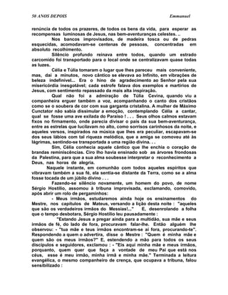 50 ANOS DEPOIS                                                  Emmanuel

renúncia de todos os prazeres, de todos os bens da vida, para esperar as
recompensas luminosas de Jesus, nas bem-aventuranças celestes. ..
          Nos bancos improvisados, de madeira tosca ou de pedras
esquecidas, acomodavam-se centenas de pessoas, concentradas em
absoluto recolhimento.
          Silêncio profundo reinava entre todos, quando um estrado
carcomido foi transportado para o local onde se centralizavam quase todas
as luzes.
          Célia e Túlia tomaram o lugar que lhes pareceu mais conveniente,
mas, daí a minutos, novo cântico se elevava ao Infinito, em vibrações de
beleza indefinível... Era o hino de agradecimento ao Senhor pela sua
misericórdia inesgotável; cada estrofe falava dos exemplos e martírios de
Jesus, com sentimento repassado da mais alta inspiração.
          Qual não foi a admiração de Túlia Cevina, quando viu a
companheira erguer também a voz, acompanhando o canto dos cristãos
como se o soubera de cor com sua garganta cristalina. A mulher de Máximo
Cunctator não sabia dissimular a emoção, contemplando Célia a cantar,
qual se fosse uma ave exilada do Paraíso ! . . . Seus olhos calmos estavam
fixos no firmamento, onde parecia divisar o país da sua bem-aventurança,
entre as estrelas que lucilavam no alto, como sorrisos carinhosos da noite, e
aqueles versos, inspirados na música que lhes era peculiar, escapavam-se
dos seus lábios com tal riqueza melódica, que a amiga se comoveu até às
lágrimas, sentindo-se transportada a uma região divina. . .
          Sim, Célia conhecia aquele cântico que lhe enchia o coração de
brandas reminiscências. Ciro lho havia ensinado sob as árvores frondosas
da Palestina, para que a sua alma soubesse interpretar o reconhecimento a
Deus, nas horas de alegria.
       Naquele instante, em comunhão com todos aqueles espíritos que
vibravam também a sua fé, ela sentia-se distante da Terra, como se a alma
fosse tocada de um júbilo divino . . .
          Fazendo-se silêncio novamente, um homem do povo, de nome
Sérgio Hostílio, assomou à tribuna improvisada, exclamando, comovido,
após abrir um rolo de pergaminhos:
          - Meus irmãos, estudaremos ainda hoje os ensinamentos do
Mestre, nos capítulos de Mateus, versando a lição desta noite : "aqueles
que são os verdadeiros irmãos do Messias!..."       E, desenrolando a folha
que o tempo desbotara, Sérgio Hostílio leu pausadamente :
             "Estando Jesus a pregar ainda para a multidão, sua mãe e seus
irmãos de fé, do lado de fora, procuravam falar-lhe. Então alguém lhe
observou: - "tua mãe e teus irmãos encontram-se aí fora, procurando-te".
Respondendo a quem o advertira, disse o Mestre : "Quem é minha mãe e
quem são os meus irmãos?" E, estendendo a mão para todos os seus
discípulos e seguidores, exclamou : - "Eis aqui minha mãe e meus irmãos,
porquanto, quem quer que faça a vontade de meu Pai que está nos
céus, esse é meu irmão, minha irmã e minha mãe." Terminada a leitura
evangélica, o mesmo companheiro de crença, que ocupava a tribuna, falou
sensibilizado :
 