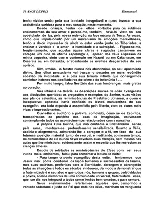 50 ANOS DEPOIS                                                Emmanuel

tenho vivido senão pela sua bondade inesgotável e quero invocar a sua
assistência caridosa para o meu coração, neste momento.
          Desde criança, tenho os olhos voltados para os sublimes
ensinamentos do seu amor e parece-me, também, havê-lo visto no seu
apostolado de luz, pela nossa redenção, na face escura da Terra. As vezes,
como que impulsionado por um mecanismo de emoções maravilhosas,
tenho a doce impressão de ainda o estar vendo junto ao Tiberíades, a
ensinar a verdade e o amor, a humildade e a salvação!. . Figura-se-me,
freqüentemente, que aquelas águas claras e sagradas cantam-me no
coração um hino de eterna esperança e, apesar dos véus espessos da
minha cegueira, sinto que o contemplo em Nazaré ou em Cafarnaum, em
Cesareia ou em Betsaida, arrebanhando as ovelhas desgarradas do seu
aprisco.
          Sim, irmãos, o Mestre nunca nos abandonou, no seu apostolado
divino. Seu olhar percuciente vai buscar o pecador no mais recôndito
socavão da iniqüidade, e é pela sua ternura infinita que conseguimos
caminhar indenes nos desfiladeiros do crime e do infortúnio ! . . .
          Por muito tempo, falou Nestório das suas lembranças mais gratas
ao coração.
          Sua infância na Grécia, as descrições suaves de João Evangelista
aos discípulos queridos; as pregações e exemplos do Senhor, suas visões
nos planos celestiais, as reminiscências do Presbítero Johanes, a quem o
inesquecível apóstolo havia confiado os textos manuscritos do seu
evangelho, era tudo exposto à assembléia pelo liberto, com as cores mais
vivas e impressionantes.
          Ouvia-lhe o auditório a palavra, comovido, como se os Espíritos,
transportados ao pretérito nas asas da imaginação, estivessem
contemplando todos os acontecimentos relacionados com a narrativa .
          A própria Túlia Cevina, que não conhecia o Cristianismo senão
pela rama, mostrava-se profundamente sensibilizada. Quanto a Célia,
acolhia-o alegremente, admirando-lhe a coragem e a fé, em face da sua
futurosa posição material junto de seu pai, e meditando, ao mesmo tempo,
na circunstância de ele nunca haver revelado suas crenças, nem mesmo nas
aulas que lhe ministrara, evidenciando assim o respeito que lhe mereciam as
crenças alheias.
          Depois de relatadas as reminiscências de Efeso com os seus
vultos mais eminentes, falou para comentar a leitura da noite:
          - Para tanger o ponto evangélico desta noite, lembremos que
Jesus não podia condenar os laços humanos e sacrossantos da família,
mas suas palavras, proferidas para a Eternidade, abrangem e abrangerão
todas as situações e todos os séculos vindouros, de modo a demonstrar que
a fraternidade é o seu alvo e que todos nós, homens e grupos, coletividades
e povos, somos membros de uma comunidade universal, fraternidade, essa,
que um dia nos integrará a todos como irmãos bem-amados, e para sempre.
          Seus ensinamentos referiam-se àqueles que, cumprindo a
vontade soberana e justa do Pai que está nos céus, marcham na vanguarda
 