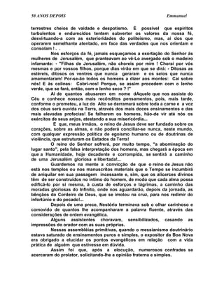 50 ANOS DEPOIS                                               Emmanuel

terrestres cheios de vaidade e despotismo. É possível que espíritos
turbulentos e endurecidos tentem subverter os valores da nossa fé,
desvirtuando-a com as exterioridades do politeísmo, mas, ai dos que
operarem semelhante atentado, em face das verdades que nos orientam e
consolam ! . .
          Nos esforços da fé, jamais esqueçamos a exortação do Senhor às
mulheres de Jerusalém, que pranteavam ao vê-Lo avergado sob o madeiro
infamante: - "Filhas de Jerusalém, não choreis por mim ! Chorai por vós
mesmas e por vossos filhos, porque dias virão em que se dirá: - Ditosas as
estéreis, ditosos os ventres que nunca geraram e os seios que nunca
amamentaram! Por-se-ão todos os homens a dizer aos montes: Caí sobre
nós! E às colinas: Cobri-nos! Porque, se assim procedem com o lenho
verde, que se fará, então, com o lenho seco ? !"
          Ai de quantos abusarem em nome dAquele que nos assiste do
Céu e conhece nossos mais recônditos pensamentos, pois, mais tarde,
conforme o prometeu, a luz do Alto se derramará sobre toda a carne e a voz
dos céus será ouvida na Terra, através dos mais doces ensinamentos e das
mais elevadas profecias! Se falharem os homens, hão-de vir até nós os
exércitos de seus anjos, atestando a sua misericórdia...
           E que, meus irmãos, o reino de Jesus deve ser fundado sobre os
corações, sobre as almas, e não poderá conciliar-se nunca, neste mundo,
com qualquer expressão política de egoísmo humano ou de doutrinas de
violência, que estruturam os Estados da Terra!
          O reino do Senhor sofrerá, por muito tempo, "a abominação do
lugar santo", pela falsa interpretação dos homens, mas chegará a época em
que a Humanidade, hoje decadente e corrompida, se sentirá a caminho
de uma Jerusalém gloriosa e libertada!...
          Guardemos na mente a convicção de que o reino de Jesus não
está nos templos ou nos manuscritos materiais que o Tempo se incumbirá
de aniquilar em sua passagem incessante e, sim, que os alicerces divinos
têm de ser construídos no íntimo do homem, de modo que cada alma possa
edificá-lo por si mesma, à custa de esforços e lágrimas, a caminho das
moradas gloriosas do Infinito, onde nos aguardarão, depois da jornada, as
bênçãos do Cordeiro de Deus, que se imolou na cruz, para nos redimir do
infortúnio e do pecado!...
          Depois de uma prece, Nestório terminava sob o olhar carinhoso e
comovido de quantos lhe acompanharam a palavra fluente, através das
considerações de ordem evangélica.
          Alguns assistentes choravam, sensibilizados, casando as
impressões do orador com as suas próprias.
          Nessas assembléias primitivas, quando o messianismo doutrinário
estava saturado de ensinamentos puros e simples, o expositor da Boa Nova
era obrigado a elucidar os pontos evangélicos em relação com a vida
prática de alguém que estivesse em dúvida.
          Assim foi que, após a elocução, numerosos confrades se
acercaram do prolator, solicitando-lhe a opinião fraterna e simples.
 