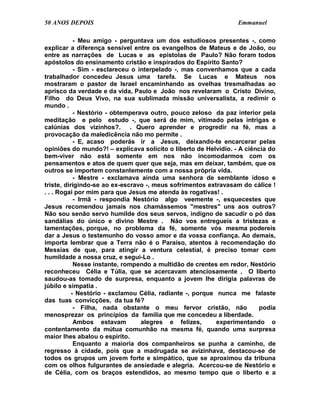 50 ANOS DEPOIS                                                   Emmanuel

            - Meu amigo - perguntava um dos estudiosos presentes -, como
explicar a diferença sensível entre os evangelhos de Mateus e de João, ou
entre as narrações de Lucas e as epístolas de Paulo? Não foram todos
apóstolos do ensinamento cristão e inspirados do Espírito Santo?
            - Sim - esclareceu o interpelado -, mas convenhamos que a cada
trabalhador concedeu Jesus uma tarefa. Se Lucas e Mateus nos
mostraram o pastor de Israel encaminhando as ovelhas tresmalhadas ao
aprisco da verdade e da vida, Paulo e João nos revelaram o Cristo Divino,
Filho do Deus Vivo, na sua sublimada missão universalista, a redimir o
mundo .
            - Nestório - obtemperava outro, pouco zeloso da paz interior pela
meditação e pelo estudo -, que será de mim, vitimado pelas intrigas e
calúnias dos vizinhos?. . Quero aprender e progredir na fé, mas a
provocação da maledicência não mo permite .
            - E, acaso poderás ir a Jesus, deixando-te encarcerar pelas
opiniões do mundo?! – explicava solícito o liberto de Helvídio. - A ciência do
bem-viver não está somente em nos não incomodarmos com os
pensamentos e atos de quem quer que seja, mas em deixar, também, que os
outros se importem constantemente com a nossa própria vida.
            - Mestre - exclamava ainda uma senhora de semblante idoso e
triste, dirigindo-se ao ex-escravo -, meus sofrimentos extravasam do cálice !
. . . Rogai por mim para que Jesus me atenda às rogativas! .
            - Irmã - respondia Nestório algo veemente -, esquecestes que
Jesus recomendou jamais nos chamássemos "mestres" uns aos outros?
Não sou senão servo humilde dos seus servos, indigno de sacudir o pó das
sandálias do único e divino Mestre . Não vos entregueis a tristezas e
lamentações, porque, no problema da fé, somente vós mesma podereis
dar a Jesus o testemunho do vosso amor e da vossa confiança. Ao demais,
importa lembrar que a Terra não é o Paraíso, atentos à recomendação do
Messias de que, para atingir a ventura celestial, é preciso tomar com
humildade a nossa cruz, e segui-Lo .
            Nesse instante, rompendo a multidão de crentes em redor, Nestório
reconheceu Célia e Túlia, que se acercavam atenciosamente . O liberto
saudou-as tomado de surpresa, enquanto a jovem lhe dirigia palavras de
júbilo e simpatia .
           - Nestório - exclamou Célia, radiante -, porque nunca me falaste
das tuas convicções, da tua fé?
            - Filha, nada obstante o meu fervor cristão, não            podia
menosprezar os princípios da família que me concedeu a liberdade.
            Ambos estavam         alegres e felizes,       experimentando o
contentamento da mútua comunhão na mesma fé, quando uma surpresa
maior lhes abalou o espírito.
            Enquanto a maioria dos companheiros se punha a caminho, de
regresso à cidade, pois que a madrugada se avizinhava, destacou-se de
todos os grupos um jovem forte e simpático, que se aproximou da tribuna
com os olhos fulgurantes de ansiedade e alegria. Acercou-se de Nestório e
de Célia, com os braços estendidos, ao mesmo tempo que o liberto e a
 