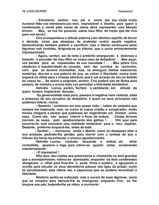 50 ANOS DEPOIS                                                  Emmanuel

          - Entretanto, senhor, sou pai e, como pai, sou ainda muito
humano! Não vos interesseis por mim, imprestável e doente, para quem a
condenação à morte pela causa de Jesus deve representar uma bênção
divina!. . Mas, se vos for possível, salvai meu filho, de modo que ele viva
para vos servir!. .
          Ciro acompanhava a atitude paterna com idêntico espírito de fervor
e decisão, como que desejoso de protestar contra aquela rogativa,
demonstrando também preferir o sacrifício; mas o liberto continuava entre
lágrimas mal contidas, dirigindo-se ao tribuno, que o ouvia eminentemente
impressionado:
          - Agora, senhor, sei de todo o pretérito amargurado e doloroso e
lamento o proceder de meu filho na vossa casa de Antipátris! . . Mas peço-
vos perdão para as inquietudes da sua mocidade ! . . . Meu pobre Ciro
obedeceu à impulsividade do coração, sem dar ouvidos ao raciocínio,
com que se deveria aconselhar, mas, na amargura destas masmorras
sombrias, deu-me a sua palavra de que, se volver à liberdade, nunca mais
erguerá os olhos para a criança adorável, que é um arcanjo do céu no âmbito
do vosso lar... Se assim o exigirdes, senhor, Ciro poderá sair de Roma para
sempre, de maneira a nunca mais vos perturbar a felicidade doméstica! . .
          Helvídio Lucius, porém, fechara o semblante, em atitude de
quem tomara implacável decisão.
           Da generosidade mais pura, passara à negativa mais violenta, dada
a presença do seu ex-cativo de Antipátris, a quem os seus princípios não
poderiam tolerar, nunca.
          - Nestório - exclamou em tom quase rude -, sabes da simpatia que
sempre me inspiraste, mas, se nunca te supus cristão e conspirador, muito
menos chegaria a pensar que pudesses ter engendrado um homem como
esse. Como vês, não posso intervir a favor de ambos. . . Certas árvores
morrem, às vezes, pelo apodrecimento dos galhos ! . . Vim aqui para
socorrer-te, mas encontrei uma realidade intolerável para o meu espírito.
Destarte, preferirei esquecê-los, antes de tudo.
         - Senhor... - murmurou ainda o liberto, como se desejasse reter a
sua amizade, pedindo-lhe perdão, para morrer com a certeza de que o
tribuno lhe havia reconhecido o sincero agradecimento.
          Helvídio Lucius, contudo, lançando a ambos um                 olhar
contrafeito, ajustava a toga para retirar-se quanto antes, exclamando
impulsivamente :
          - É impossível !
          Dito isso, deu costas aos prisioneiros e, chamando os dois guardas
que o acompanhavam, retirou-se apressado, enquanto os dois condenados
alongavam o olhar para fixar-lhe o porte firme e austero, e aguçavam o
ouvido para escutar os seus derradeiros passos nas lajes da prisão, como
se percebessem, pela última vez, a esperança que os poderia reconduzir à
liberdade.
          Nestório sentia-se sufocado, mas a nuvem de suas lágrimas, como
que se rompera para atenuar-lhe as amarguras, enquanto Ciro se lhe
lançava aos pés, beijando-lhe as mãos, a murmurar:
 